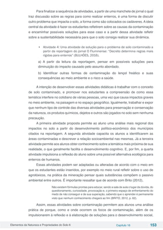 Elementos da Natureza e Propriedades do Solo 6 Capítulo 16 153
Para finalizar a sequência de atividades, a partir de uma manchete de jornal o qual
traz discussão sobre as regras para como realizar enterros, é uma forma de discutir
outro problema que impacta o solo, a forma como são colocados os cadáveres. A ideia
central da atividade é fazer os estudantes refletirem sobre as causas da contaminação
e encaminhar possíveis soluções para esse caso e a partir dessa atividade refletir
sobre a sustentabilidade necessária para que o solo consiga realizar sua dinâmica.
•	 Atividade 4: Uma atividade de solução para o problema de solo contaminado a
partir da reportagem do jornal O Fluminense: “Decreto determina regras mais
rígidas para enterros” (BULHÕES, 2016).
a) A partir da leitura da reportagem, pensar em possíveis soluções para
diminuição do impacto causado pelo assunto abordado.
b) Identificar outras formas de contaminação do lençol freático e suas
consequências ao meio ambiente e o risco a saúde.
A intenção de desenvolver essas atividades didáticas é trabalhar com o conceito
de solo contaminado, e promover nos estudantes a compreensão de como essa
temática interfere no cotidiano de várias pessoas, uma vez que causa impactos graves
no meio ambiente, na paisagem e no espaço geográfico. Igualmente, trabalhar e expor
que nenhum tipo de controle das diversas atividades para preservação e conservação
da natureza, os produtos químicos, dejetos e outros são jogados no solo sem nenhuma
precaução.
A primeira atividade proposta permite ao aluno uma análise mais regional dos
impactos no solo a partir do desenvolvimento político-econômico dos municípios
citados na reportagem. A segunda atividade capacita os alunos a identificarem as
áreas contaminadas e descrever a relação socioambiental nas mesmas. Já a terceira
atividade permite aos alunos obter conhecimento sobre a temática mais próxima de sua
realidade, o que geralmente facilita o desenvolvimento cognitivo. E, por fim, a quarta
atividade impulsiona a reflexão do aluno sobre uma possível alternativa ecológica para
enterros de humanos.
Essas atividades podem ser adaptadas ou alteradas de acordo com o meio em
que os estudantes estão inseridos, por exemplo no meio rural refletir sobre o uso de
agrotóxicos, na prática da mineração pensar quais substâncias compõem o passivo
ambiental entre outros. É importante ressaltar que de acordo com Brito (2012),
Não existem fórmulas prontas para educar, sendo a sala de aula o lugar da dúvida, do
questionamento, curiosidade, provocação e, o primeiro espaço de enfrentamento do
medo de não conseguir e de sua superação, sabendo que o aprender é permanente
visto que nenhum conhecimento chegará ao fim (BRITO, 2012, p. 62).
Assim, essas atividades sobre contaminação permitem aos alunos uma análise
prática de porque, como e onde ocorrem os focos de contaminação, além de os
impulsionarem à reflexão e à elaboração de soluções para o desenvolvimento social,
 