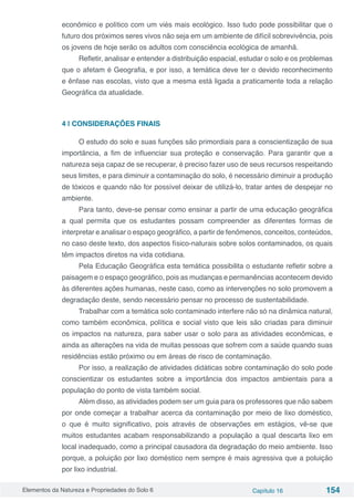 Elementos da Natureza e Propriedades do Solo 6 Capítulo 16 154
econômico e político com um viés mais ecológico. Isso tudo pode possibilitar que o
futuro dos próximos seres vivos não seja em um ambiente de difícil sobrevivência, pois
os jovens de hoje serão os adultos com consciência ecológica de amanhã.
Refletir, analisar e entender a distribuição espacial, estudar o solo e os problemas
que o afetam é Geografia, e por isso, a temática deve ter o devido reconhecimento
e ênfase nas escolas, visto que a mesma está ligada a praticamente toda a relação
Geográfica da atualidade.
4 | CONSIDERAÇÕES FINAIS
O estudo do solo e suas funções são primordiais para a conscientização de sua
importância, a fim de influenciar sua proteção e conservação. Para garantir que a
natureza seja capaz de se recuperar, é preciso fazer uso de seus recursos respeitando
seus limites, e para diminuir a contaminação do solo, é necessário diminuir a produção
de tóxicos e quando não for possível deixar de utilizá-lo, tratar antes de despejar no
ambiente.
Para tanto, deve-se pensar como ensinar a partir de uma educação geográfica
a qual permita que os estudantes possam compreender as diferentes formas de
interpretar e analisar o espaço geográfico, a partir de fenômenos, conceitos, conteúdos,
no caso deste texto, dos aspectos físico-naturais sobre solos contaminados, os quais
têm impactos diretos na vida cotidiana.
Pela Educação Geográfica esta temática possibilita o estudante refletir sobre a
paisagem e o espaço geográfico, pois as mudanças e permanências acontecem devido
às diferentes ações humanas, neste caso, como as intervenções no solo promovem a
degradação deste, sendo necessário pensar no processo de sustentabilidade.
Trabalhar com a temática solo contaminado interfere não só na dinâmica natural,
como também econômica, política e social visto que leis são criadas para diminuir
os impactos na natureza, para saber usar o solo para as atividades econômicas, e
ainda as alterações na vida de muitas pessoas que sofrem com a saúde quando suas
residências estão próximo ou em áreas de risco de contaminação.
Por isso, a realização de atividades didáticas sobre contaminação do solo pode
conscientizar os estudantes sobre a importância dos impactos ambientais para a
população do ponto de vista também social.
Além disso, as atividades podem ser um guia para os professores que não sabem
por onde começar a trabalhar acerca da contaminação por meio de lixo doméstico,
o que é muito significativo, pois através de observações em estágios, vê-se que
muitos estudantes acabam responsabilizando a população a qual descarta lixo em
local inadequado, como a principal causadora da degradação do meio ambiente. Isso
porque, a poluição por lixo doméstico nem sempre é mais agressiva que a poluição
por lixo industrial.
 
