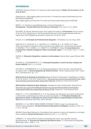 Elementos da Natureza e Propriedades do Solo 6 Capítulo 16 155
REFERÊNCIAS
ALENCAR, Emanuel. Rio tem 141 áreas com solos contaminados. O Globo, Rio de Janeiro, 01 de
maio de 2013.
Disponível em:  https://oglobo.globo.com/rio/rio-tem-141-areas-com-solos-contaminados-diz-minc-
8257003#ixzz5Ag3BVtaX 
https://oglobo.globo.com/rio/rio-tem-141-areas-com-solos-contaminados-diz-minc-8257003
BRITO, J. A. Caminhos e possibilidades para o ensino de Geografia. In:
Entrelaçando – Revista Eletrônica de Culturas e Educação, 2012, ano 3, nº 5, p. 60-69.
BULHÕES, M. Decreto determina regras mais rígidas para enterros. O Fluminense, Rio de Janeiro,
27 de set. 2015. Disponível em: http://www.ofluminense.com.br/pt-br/cidades/decreto-determina-
regras-mais-r%C3%ADgidas-para-enterros. Acesso em: 24 de mai. 2018.
CALLAI, H. C. A Formação do Profissional da Geografia – O Professor. Ijuí: Ed. Unijui, 2013.
COELHO, M. R.; FIDALGO, E. C.; SANTOS, H. G.; SANTOS, M. L. M.; PÉREZ, D.V. Solos:
Tipos, suas funções no ambiente, como se formam e sua relação com o crescimento das plantas.
In: MOEIRA, F. M. S.; CARES, J. E.; ZANETTI R.; STURMER, S. (Org.). O ecossistema solo:
componentes, relações ecológicas e feitos na produção vegetal. 1ª ed. Lavras: UFLA, v. 1, 2013,
p. 45-62.
DURAN, D. Educación Geográfica: cambios y continuidades. Buenos Aires: Lugar Editorial, 2004,
125 p.
FALCONI, S. e SACRAMENTO, A. C. R. Educação Geográfica e ensino de solos. Espaços da
Escola (UNIJUÍ), 2010, v. 2, p. 29-42.
FALCONI, S.; SACRAMENTO, A. C. R. Educação geográfica e ensino de solos: Uma experiência
em sala de aula. In: Revista Geográfica de América Central. Número Especial EGAL, 2011- Costa
Rica, II Semestre 2011, pp. 1-15
INEA (Instituto do Estadual do Ambiente). Mapa de Áreas Contaminadas e Reabilitadas no Estado
do Rio de Janeiro, 3ª ed, 2015. Disponível em: http://www.inea.rj.gov.br/cs/groups/public/@inter_dilam/
documents/document/zwew/mte0/~edisp/inea0114620.pdf. Acesso em: 24 de maio de 2018.
INEA (Instituto Estadual do Meio Ambiente). Avaliação de áreas contaminadas. Disponível em:
http://www.inea.rj.gov.br/Portal/MegaDropDown/Licenciamento/GestaodeRiscoAmbientalTec/
AvaliacaodeAreasContaminadas/index.htm&lang=PT-BR Acesso em: 15 de março de 2018.
KEDE, M. L. F. M. e SACRAMENTO, A. C. R. A percepção dos estudantes dos ensinos fundamental
e médio sobre a contaminação de solos nas aulas de geografia. In: VII Simpósio Brasileiro de
Educação em Solos: A educação em solos no meio urbano e a popularização da Ciência do
Solo [recurso eletrônico], São Paulo, 2016, 287-293.
MACÊDO, H. C. de. REFLETINDO SOBRE O ESPAÇO VIVIDO: o lugar na construção dos
conhecimentos geográficos. Revista Brasileira de Educação em Geografia, Campinas, 2015, v. 5,
n. 10, p. 152-165.
MORAIS, Eliana Marta Barbosa de. As temáticas físico-naturais no ensino de Geografia e a formação
para a cidadania. Revista Annekumene (eletrônica), 2011, v. 1, p. 182-193.
LIBÂNEO, J. C. Teoria Histórico-Cultural e metodologia de ensino: para aprender a pensar
geograficamente. In: Encontro de Geógrafos da América Latina, 12, Universidad de la República,
Montevideo, Anais... 2009, p. 1-14.
 