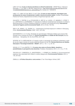 Elementos da Natureza e Propriedades do Solo 6 Capítulo 16 156
LIMA, M. R de. O solo no Ensino de Ciência no Nível Fundamental. UNESP-Bauru: Ciência &
Educação, 11, (3), 2005, p. 383-394. Disponível em: <http://www.scielo.br/scielo.php?pid=S1516-
73132005000300004&script=sci_abstract&tlng=PT> Acesso em: 10/05/2016.
LIMA, V. C.; LIMA, M. R.de; MELO, V. de F. (Eds.) O solo no meio ambiente: abordagem para
professores do ensino fundamental e médio e alunos do ensino médio. Curitiba: Universidade
Federal do Paraná, Departamento de Solos e Engenharia Agrícola, 2007.
OULHOTE, Y., TERTRE, A. Le, ETCHEVERS, A., BOT, B. Le, LUCAS, J. P., MANDIN, C., STRAT, Y.
Le, LANPHEAR, B., GLORENNEC, P. Implications of different residential lead standards on children’s
blood lead levels in France: Predictions based on a national cross-sectional survey. International
Journal of Hygiene and Environmental Health, 2013, 216 (6), 743-750.
REN, H. M., WANG, J. D., ZHANG, X. L. Assessment of soil lead exposure in children in Shenyang,
China. Environmental Pollution, 2006, 144(1), 327-335.
SACRAMENTO, A. C. R. (Org). Atividades de aprendizagem: Mediação didática para ensinar São
Gonçalo como conteúdo de ensino. In: Ensino de geografia e a cidade de São Gonçalo [recurso
eletrônico]. - Seropédica, RJ: Ed. Da UFRRJ, 2017, s/p.
SEVERO, M. D. e WERLANG M. K. O espaço vivido e a percepção de problemas ambientais a partir
do uso de mapas mentais em escola urbana de Rosário do Sul, RS. Revista Eletrônica em Gestão,
Educação e Tecnologia Ambiental – REGET, 2014, v. 18, n. 1, p. 34- 42.
SOUSA, H. F. T. de e MATOS, F. S. O ensino dos solos no Ensino Médio: desafios e
possibilidades na perspectiva dos docentes. Fortaleza: Geosaberes, 2012, v. 3, n. 6, p. 71-78.
TAYLOR, M. P., CAMENZULI, D., KRISTENSEN L. J., FORBES, M., ZAHRAN, S. Environmental lead
exposure risks associated with children’s outdoor playgrounds. Environmental Pollution, 2014, n.
178, 447-454.
ZABALA, A. A Prática Educativa: como ensinar. 2ª ed. Porto Alegre: Artmed, 2007.
 