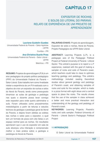 Elementos da Natureza e Propriedades do Solo 6 Capítulo 17 157
Capítulo 17
EXPOSITOR DE ROCHAS
E SOLOS DO LITORAL DO PARANÁ:
RELATO DE EXPERIÊNCIA DE UM PROJETO DE
APRENDIZAGEM
Lauriane Guidolin Guedes
Universidade Federal do Paraná – Setor Agrárias
- UFPR
Curitiba – PR
Ana Christina Duarte Pires
Universidade Federal do Paraná – Setor Litoral -
UFPR
Matinhos – PR
RESUMO: Projetos de aprendizagem (P.A) é um
eixo pedagógico do projeto político pedagógico
(PPP) da Universidade Federal do Paraná –
Setor Litoral. Este trabalho tem como finalidade
relatar a experiência de um P.A realizado com o
objetivo de criar um expositor de rochas e solos
do litoral do Paraná, tendo como pressuposto
dinamizar as aulas de geologia e pedologia
nas quais o docente possa levar consigo
este expositor para onde queira administrar a
aula. Foram utilizados como procedimentos
metodológicos a partir de leituras e estudos
teóricos da geologia e pedologia geral do litoral
do Paraná, e depois foram obtidas as coletas
das rochas e solos para o expositor, o qual
tem um formato de pizza com oito fatias e um
espaço central para as rochas. Os resultados
apontaram que o uso do expositor em sala de
aula alcançou uma interação e compreensão
melhor e mais pratica sobre a geologia e
pedologia do litoral do Paraná.
PALAVRAS-CHAVE: Projeto de aprendizagem,
Expositor de solos e rochas, litoral do Paraná,
Projeto Pedagógico da UFPR Setor Litoral.
ABSTRACT: Learning Projects (L.P), is a
pedagogic axis of the Pedagogic Political
Project at Federal University of Paraná - Littoral
Sector. This article’s purpose is to report a L.P
experience, realized with the goal of making a
sampler of rocks and soils of Paraná’s coast,
which teachers could take to class to optimize
teaching geology and pedology. This article’s
methodology included reading theoretical
studies about general geology and pedology
of Paraná’s coast, and obtaining samples of
rocks and soils for the sampler, which is made
in a pizza format with eight slices and a central
space to place the rocks. The results shows
that the use of the sampler in class achieved
a better and more practical interaction and
understanding of the geology and pedology of
Paraná’s coast.
KEYWORDS: Learning Projects; Paraná’s
rocks and soils sampler; Federal University of
Paraná - Littoral Sector’s Pedagogic Political
Project
1 | INTRODUÇÃO
O Setor Litoral da Universidade Federal
 