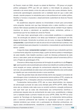 Elementos da Natureza e Propriedades do Solo 6 Capítulo 17 158
do Paraná, criado em 2004, situado na cidade de Matinhos – PR possui um projeto
político pedagógico (PPP) que têm por objetivo a inter-relação da pesquisa, da
extensão e do ensino desde o início de cada ano letivo dos cursos ofertados. Assim,
construindo aprendizagens associando com a realidade local em que o setor está
situado, visando preparar os estudantes para a vida profissional com caráter político,
filosófico e humano e buscando o desenvolvimento sustentável do litoral do Paraná
(UFPR, 2009).
Os acadêmicos adquirem saberes na Universidade e levam para comunidade
como proposta, fazendo com que haja interação entre o saber cientifico e o saber
cultural. Além dessas questões de compartilhamento cultural, também há por objetivo
incentivar os alunos a abordarem as questões sociais, ambientais, políticas e
econômicas que há nas cidades do Litoral do Paraná.
Com essa maior aproximação entre a comunidade acadêmica e a população
local, há construção de saberes e de ideias que fortalecem o aprendizado em três
etapas da formação. Construída no primeiro ano do curso, na etapa do Conhecer e
compreender, o aprendizado em sala de aula se dá com aulas teóricas e práticas, mas
com o conteúdo base para despertar no estudante a necessidade do aprofundamento
teórico - pratico.
A segunda etapa, compreender e propor é a fase em que o estudante aprimora
o conhecimento adquirido na primeira etapa, a partir do teórico-prático e metodológico
de cada trabalho. Este trabalho acontece a partir do interesse profissional de cada
aluno e, esse saber, pode ser articulado com a Interação cultural humanística (ICH) e
com o Projeto de aprendizagem (P.A).
A terceira e última etapa do processo de formação do acadêmico é a do Propor e
agir, que é quando o aluno já está apto para colocar seu trabalho em caráter profissional,
como atuação em campo, aplicação do conhecimento adquirido nas outras fases e
com isso, dá a possibilidade de saber atuar como profissionalmente e dar continuidade
ao trabalho que veio construindo durante o curso escolhido.
Essas três grandes fases são desenvolvidas dentro dos espaços curriculares de
aprendizagem onde é constituído por fundamentos teórico-práticos (FTP), projetos de
aprendizagem (P.A), e interações culturais e humanísticas (ICH) (UFPR, 2009).
Fundamentos teórico-prático (FTP) são os eixos desenvolvidos nos espaços
de estruturação curricular de cada curso ofertado pela UFPR (UFPR, 2009). Esses
eixos são os módulos onde cada curso os constrói conforme a atuação profissional,
isso quer dizer que as aulas são direcionadas aos conhecimentos científicos e
profissionais daquela área de conhecimento de cada curso, possibilitando o dialogo
com a realidade desde o primeiro modulo do curso (UFPR, 2009). No PPP do curso
superior de Tecnologia em Agroecologia, cita que, os fundamentos teórico-práticos
para o exercício profissional são inseridos na organização curricular a partir de
módulos temáticos que contam com a participação de diferentes profissionais, em
alguns casos simultaneamente, ressaltando o caráter interdisciplinar no tratamento
 