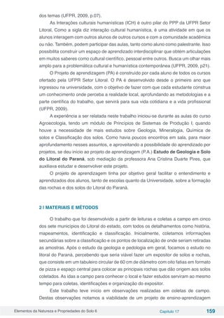 Elementos da Natureza e Propriedades do Solo 6 Capítulo 17 159
dos temas (UFPR, 2009, p.07).
As Interações culturais humanísticas (ICH) é outro pilar do PPP da UFPR Setor
Litoral, Como a sigla diz interação cultural humanística, é uma atividade em que os
alunos interagem com outros alunos de outros cursos e com a comunidade acadêmica
ou não. Também, podem participar das aulas, tanto como aluno como palestrante. Isso
possibilita construir um espaço de aprendizado interdisciplinar que obtém articulações
em muitos saberes como cultural científico, pessoal entre outros. Busca um olhar mais
amplo para a problemática cultural e humanística contemporânea (UFPR, 2009, p21).
O Projeto de aprendizagem (PA) é construído por cada aluno de todos os cursos
ofertado pela UFPR Setor Litoral. O PA é desenvolvido desde o primeiro ano que
ingressou na universidade, com o objetivo de fazer com que cada estudante construa
um conhecimento onde perceba a realidade local, aprofundando as metodologias e a
parte científica do trabalho, que servirá para sua vida cotidiana e a vida profissional
(UFPR, 2009).
A experiência a ser relatada neste trabalho iniciou-se durante as aulas do curso
Agroecologia, tendo um módulo de Princípios de Sistemas de Produção I, quando
houve a necessidade de mais estudos sobre Geologia, Mineralogia, Química de
solos e Classificação dos solos. Como havia poucos encontros em sala, para maior
aprofundamento nesses assuntos, e aproveitando a possibilidade do aprendizado por
projetos, se deu início ao projeto de aprendizagem (P.A.) Estudo de Geologia e Solo
do Litoral do Paraná, sob mediação da professora Ana Cristina Duarte Pires, que
auxiliava estudar e desenvolver este projeto.
O projeto de aprendizagem tinha por objetivo geral facilitar o entendimento e
aprendizados dos alunos, tanto de escolas quanto da Universidade, sobre a formação
das rochas e dos solos do Litoral do Paraná.
2 | MATERIAIS E MÉTODOS
O trabalho que foi desenvolvido a partir de leituras e coletas a campo em cinco
dos sete municípios do Litoral do estado, com todos os detalhamentos como história,
mapeamentos, identificação e classificação. Inicialmente, coletamos informações
secundárias sobre a classificação e os pontos de localização de onde seriam retiradas
as amostras. Após o estudo da geologia e pedologia em geral, focamos o estudo no
litoral do Paraná, percebendo que seria viável fazer um expositor de solos e rochas,
que consiste em um tabuleiro circular de 60 cm de diâmetro com oito fatias em formato
de pizza e espaço central para colocar as principais rochas que dão origem aos solos
coletados. As idas a campo para conhecer o local e fazer estudos serviram ao mesmo
tempo para coletas, identificações e organização do expositor.
Este trabalho teve início em observações realizadas em coletas de campo.
Destas observações notamos a viabilidade de um projeto de ensino-aprendizagem
 