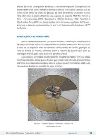 Elementos da Natureza e Propriedades do Solo 6 Capítulo 17 160
através do uso de um expositor de rochas. A relevância do projeto fica explicitada na
possibilidade de se levar o estudo de campo de solos e rochas para a sala de aula de
forma visível, dando ao ensino de geologia do litoral paranaense um caráter prático.
Para referenciar o projeto utilizamos as pesquisas de Bigarela (Matinho: Homem e
Terra – Reminiscências, 2009), Bigarela et al (Rochas do Brasil, 1985) Farchil et al
(Decifrando a Terra, 2009), os dados obtido a partir do serviços geológico do Paraná –
Mineropar e das informações contidas no acervo do Departamento de solos da UFPR
de Curitiba.
3 | RESULTADOS PARCIAIS/FINAIS
Após o desenvolvimento dos processos de coleta, identificação, classificação e
exposição de solos e rochas, foi possível construir um meio de favorecer a visualização,
a partir de um expositor, com os elementos componentes do sistema geológico do
litoral do Estado do Paraná, facilitando assim o trabalho do docente que, além da
abordagem teórica, pode tratar o assunto de forma prática.
Avisualização e interação dos alunos com o expositor se mostrou profícua. Isto se
manifesta através do fato de que as dúvidas que existiam sobre textura, granulométrica,
aparência e outras características de solos e rochas, ficaram minimizados após o uso
na sequência didática do expositor de solos e rochas
Figura 1 – Expositor de solo e rochas do Litoral do PR
Fonte: Imagem do autor.
 