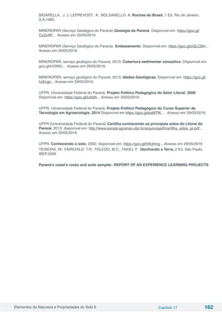 Elementos da Natureza e Propriedades do Solo 6 Capítulo 17 162
BIGARELLA, J. J; LEPREVOST, A; BOLSANELLO. A. Rochas do Brasil, 1 Ed. Rio de Janeiro:
S,A,1985.
MINEROPAR (Serviço Geológico do Paraná) Geologia do Paraná. Disponível em: https://goo.gl/
CyZs4R... Acesso em 29/05/2016.
MINEROPAR (Serviço Geológico do Paraná). Embasamento. Disponível em: https://goo.gl/zQLCBH...
Acesso em 29/05/2016.
MINEROPAR, serviço geológico do Paraná; 2013; Cobertura sedimentar cenozóica; Disponível em:
goo.gl/kV2tKb... Acesso em 29/05/2016.
MINEROPAR, serviço geológico do Paraná; 2013; Idades Geológicas; Disponível em: https://goo.gl/
hzEvgc... Acesso em 29/05/2016.
UFPR, Universidade Federal do Paraná; Projeto Político Pedagógico do Setor Litoral; 2008
Disponível em: https://goo.gl/Lbfsth... Acesso em 23/03/2016.
UFPR, Universidade Federal do Paraná; Projeto Político Pedagógico do Curso Superior de
Tecnologia em Agroecologia; 2014 Disponível em https://goo.gl/eaMTfK... Acesso em 29/03/2016.
UFPR (Universidade Federal do Paraná) Cartilha conhecendo os principais solos do Litoral do
Paraná; 2013; disponível em: http://www.escola.agrarias.ufpr.br/arquivospdf/cartilha_solos_pr.pdf...
Acesso em 29/05/2016
UFPR. Conhecendo o solo; 2002; disponível em: https://goo.gl/HXdmvg ...Acesso em 29/05/2016
TEIXEIRA, W.; FAIRCHILD, T.R.; TOLEDO, M.C.; TAIOLI, F.  Decifrando a Terra, 2 Ed. São Paulo,
IBEP,2009
Paraná’s coast’s rocks and soils sampler: REPORT OF AN EXPERIENCE LEARNING PROJECTS
 