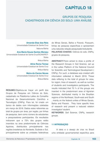 Elementos da Natureza e Propriedades do Solo 6 Capítulo 18 163
Capítulo 18
GRUPOS DE PESQUISA
CADASTRADOS EM CIÊNCIA DO SOLO: UMA ANÁLISE
Amanda Dias dos Reis
Universidade Estadual de Santa Cruz
Itabuna-Bahia
Ana Maria Souza Santos Moreau
Universidade Estadual de Santa Cruz/DCAA/PET-
Solos
Ilhéus-Bahia
Aline Roma Tomaz
Universidade Estadual de Santa Cruz
Ilhéus-Bahia
Maíra do Carmo Neves
Universidade Estadual de Santa Cruz
Ilhéus-Bahia
RESUMO:Objetivou-se traçar um perfil dos
Grupos de Pesquisa em Ciência do Solo,
cadastrado na Plataforma Lattes do Conselho
Nacional de Desenvolvimento Científico e
Tecnológico (CNPq). Para tal, foi criado um
banco de dados com informações coletadas
em março de 2018. Dados estes referentes ao
total de grupos por área, por região, por linhas
de pesquisa, bem como número de estudantes
e pesquisadores participantes. Os resultados
indicaram que a 73% dos grupos estão
inseridos na área predominante de Ciências
Agrárias, distribuídos principalmente nas
regiões brasileiras do Nordeste, Sudeste e Sul,
principalmente sobre as unidades federativas
de Minas Gerais, Bahia e Paraná. Possuem,
linhas de pesquisa específicas e apresentam
uma reduzida relação pesquisador/estudante.
PALAVRAS CHAVES: Ciência do solo, CNPq,
grupos de pesquisa.
ABSTRACT:There aimed to draw a profile of
the Research Groups in Soil Science, set up
in the Lattes Platform of the National Council
for Scientific and Technological Development (
CNPq). For such, a database was created with
information collected in March 2018. These
data reffering to the total of groups for area,
for region, lines of research, as well as number
of students and investigators participants. The
results indicated that 73 % of the groups are
inserted in the predominant area of Agrarian
Sciences, distributed mainly in the Brazilian
regions of the Northeast, South-east and South
, mainly on the federal unities of Minas Gerais,
Bahia and Paraná . They have specific lines
of research and present a reduced relation
investigator/ student.
KEYWORDS: Soil Science, CNPq, research
groups.
1 | INTRODUÇÃO	
A ideia e o desejo de criar no Brasil
uma entidade governamental específica para
 