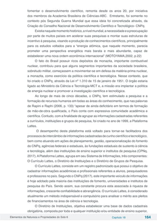 Elementos da Natureza e Propriedades do Solo 6 Capítulo 18 164
fomentar o desenvolvimento científico, remonta desde os anos 20, por iniciativa
dos membros da Academia Brasileira de Ciências-ABC. Entretanto, foi somente no
contexto pós Segunda Guerra Mundial que essa ideia foi concretizada através, da
Criação do Conselho Nacional de Desenvolvimento Cientifico e Tecnológico- CNPq.
Existianaquelemomentohistórico,anívelmundial,anecessidadeeapreocupação
por parte de muitos países em acelerar suas pesquisas e montar suas estruturas de
incentivo à pesquisa, visando a produção de conhecimentos científicos, principalmente
para os estudos voltados para a “energia atômica, que naquele momento, parecia
prometer uma perspectiva energética mais barata e mais abundante, capaz de
estabelecer uma nova ordem econômica internacional” (MOTOYAMA,2002, p.22)
O fato do Brasil possuir ricos depósitos de monazita, importante combustível
nuclear, contribuiu para que alguns segmentos importantes da sociedade brasileira,
sobretudo militar, começassem a movimentar-se em defesa da matéria-prima nuclear,
a monazita, como exercício da política científica e tecnológica. Nesse contexto, que
foi criado o CNPq, através da Lei nº 1.310 de 15 de janeiro de 1951. O órgão estaria
ligado ao Ministério da Ciência e Tecnologia-MCT e, a missão era implantar a política
de energia nuclear e promover a investigação científica e tecnológica.
Ao longo de mais de cinco décadas, o CNPq, tem estimulado a pesquisa e a
formação de recursos humanos em todas as áreas do conhecimento, que nas palavras
de Rapini e Raphi (2006, p. 133) “apesar de ainda deficitário em termos de formação
de mão-de-obra qualificada, o País conta com expressiva comunidade acadêmica e
científica. Contudo, com a finalidade de agrupar as informações cadastradas referentes
a currículos, instituições e grupos de pesquisa, foi criado no ano de 1999, a Plataforma
Lattes.
O desempenho desta plataforma está voltado para tornar-se facilitadora dos
processosdeintercâmbiodeinformaçõescadastradasdecunhocientíficoetecnológico,
bem como atuando em ações de planejamento, gestão, operacionalização do fomento
do CNPq, agências federais e estaduais, às fundações estaduais de sustento à ciência
e tecnologia, além das instituições de ensino superior e institutos de pesquisa (CPNq,
2017).APlataforma Lattes, agrupa em seu Sistema de Informações, três componentes:
O Currículo Lattes, o Diretório de Instituições e o Diretório de Grupos de Pesquisa.
O Currículo Lattes, consiste em um registro padronizado que possui o objetivo de
cadastrar informações acadêmicas e profissionais referentes a alunos, pesquisadores
e professores no país. Segundo o CNPq (2017), este importante veículo de informações
é hoje adotado pela maioria das instituições de fomento, universidades e institutos de
pesquisa do País. Sendo assim, sua constante procura esta associada à riqueza de
informações, crescente confiabilidade e abrangência. O currículo Lattes, é considerado
atualmente um método indispensável e compulsório para analisar o mérito aos pleitos
de financiamentos na área de ciência e tecnologia.
O Diretório de Instituições, objetiva estabelecer uma base de dados cadastrais
obrigatória, composta por toda e qualquer instituição e/ou entidade de ensino superior,
 