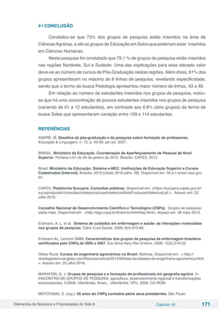Elementos da Natureza e Propriedades do Solo 6 Capítulo 18 171
4 | CONCLUSÃO
Constatou-se que 73% dos grupos de pesquisa estão inseridos na área de
CiênciasAgrárias, e até os grupos de Educação em Solos que poderiam estar inseridos
em Ciências Humanas.
Nesta pesquisa foi constatado que 79,1 % de grupos de pesquisa estão inseridos
nas regiões Nordeste, Sul e Sudeste. Uma das explicações para esse elevado valor
deve-se ao número de cursos de Pós-Graduação nestas regiões. Além disso, 61% dos
grupos apresentaram no máximo de 6 linhas de pesquisa, revelando especificidade,
sendo que o termo de busca Pedologia apresentou maior número de linhas, 43 a 48.
Em relação ao número de estudantes inseridos nos grupos de pesquisa, notou-
se que há uma concentração de poucos estudantes inseridos nos grupos de pesquisa
(variando de 01 a 12 estudantes), em contraste aos 0,8% (dois grupos) do termo de
busca Solos que apresentaram variação entre 109 e 114 estudantes.
REFERÊNCIAS
ANDRÉ, M. Desafios da pós-graduação e da pesquisa sobre formação de professores.
Educação & Linguagem, n. 15, p. 43-59, jan./jul. 2007.
BRASIL. Ministério da Educação. Coordenação de Aperfeiçoamento de Pessoal de Nível
Superior. Portaria n.01 de 04 de janeiro de 2012. Brasília: CAPES, 2012.
Brasil. Ministério da Educação. Sistema e-MEC. Instituições de Educação Superior e Cursos
Cadastrados [Internet]. Brasília; 2016 [citado 2016 julho. 28]. Disponível em: htt p:// emec.mec.gov.
br/
CAPES, Plataforma Sucupira. Consultas públicas. Disponível em: <https://sucupira.capes.gov.br/
sucupira/public/consultas/coleta/producaoIntelectual/listaProducaoIntelectual.jsf.>. Acesso em: 22
julho 2016.
Conselho Nacional de Desenvolvimento Científico e Tecnológico (CNPq). Grupos de pesquisa:
saiba mais. Disponível em: <http://dgp.cnpq.br/diretorioc/html/faq.html>. Acesso em: 28 maio 2016.
Erdmann, A. L. et al. Sistema de cuidados em enfermagem e saúde: as interações vivenciadas
nos grupos de pesquisa. Ciênc Cuid Saúde. 2009; 8(4):675-82.
Erdmann AL, Lanzoni GMM. Características dos grupos de pesquisa da enfermagem brasileira
certificados pelo CNPq de 2005 a 2007. Esc Anna Nery Rev Enferm. 2008; 12(2):316-22.
Globo Rural. Cursos de engenharia agronômica no Brasil. Notícias. Disponível em: < http://
revistagloborural.globo.com/Noticias/noticia/2014/09/lista-faculdades-de-engenharia-agronomica.html
>. Acesso em: 25 julho 2016.
MARAFON, G. J. Grupos de pesquisa e a formação de profissionais em geografia agrária. In:
ENCONTRO DE GRUPOS DE PESQUISA: agricultura, desenvolvimento regional e transformações
socioespaciais, II,2006. Uberlândia. Anais... Uberlândia: UFU, 2006. CD-ROM.
MOTOYAMA, S. (org.). 50 anos do CNPq contados pelos seus presidentes. São Paulo:
 