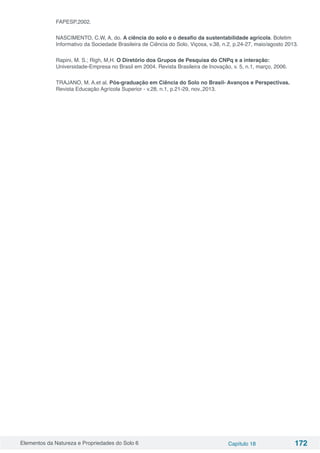 Elementos da Natureza e Propriedades do Solo 6 Capítulo 18 172
FAPESP,2002.
NASCIMENTO, C.W, A, do. A ciência do solo e o desafio da sustentabilidade agrícola. Boletim
Informativo da Sociedade Brasileira de Ciência do Solo, Viçosa, v.38, n.2, p.24-27, maio/agosto 2013.
Rapini, M. S.; Righ, M,H. O Diretório dos Grupos de Pesquisa do CNPq e a interação:
Universidade-Empresa no Brasil em 2004. Revista Brasileira de Inovação, v. 5, n.1, março, 2006.
TRAJANO, M. A.et al. Pós-graduação em Ciência do Solo no Brasil- Avanços e Perspectivas.
Revista Educação Agrícola Superior - v.28, n.1, p.21-29, nov.,2013.
 