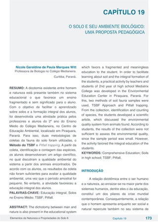 Elementos da Natureza e Propriedades do Solo 6 Capítulo 19 173
Capítulo 19
O SOLO E SEU AMBIENTE BIOLÓGICO:
UMA PROPOSTA PEDAGÓGICA
Nicole Geraldine de Paula Marques Witt
Professora de Biologia no Colégio Medianeira.
Curitiba, Paraná.
RESUMO: A dicotomia existente entre homem
e natureza está presente também no sistema
educacional o que favorece um ensino
fragmentado e sem significado para o aluno.
Com o objetivo de facilitar o aprendizado
sobre solos e a formação integral dos alunos,
foi desenvolvida uma atividade prática pelos
professores e alunos do 2º ano do Ensino
Médio do Colégio Medianeira, no Centro de
Educação Ambiental, localizado em Piraquara,
Paraná. Para isso, duas metodologias de
coletas da fauna do solo foram utilizadas, o
Método do TSBF e Pitfall trapping. A partir da
coleta, identificação e contagem das espécies,
os alunos desenvolveram um artigo científico,
no qual discutiram a qualidade ambiental do
sistema a partir dos animais encontrados. De
acordo com os alunos, os resultados da coleta
não foram suficientes para avaliar a qualidade
ambiental, uma vez que o período amostral foi
pequeno. No entanto, a atividade favoreceu a
educação integral dos alunos.
PALAVRAS-CHAVE: Educação integral; Solos
no Ensino Médio; TSBF; Pitfall.
 
ABSTRACT: The dichotomy between man and
nature is also present in the educational system
which favors a fragmented and meaningless
education to the student. In order to facilitate
learning about soil and the integral formation of
the students, a practical activity by teachers and
students of 2nd year of high school Mediatrix
College was developed in the Environmental
Education Center in Piraquara, Paraná. For
this, two methods of soil fauna samples were
used, TSBF Approach and Pitfall trapping.
From the collection, identification and counting
of species, the students developed a scientific
article, which discussed the environmental
quality system from animals found. According to
students, the results of the collection were not
sufficient to assess the environmental quality,
since the sample period was small. However,
the activity favored the integral education of the
students.
KEYWORDS: Comprehensive Education; Soils
in high school; TSBF; Pitfall.
INTRODUÇÃO
A relação dicotômica entre o ser humano
e a natureza, ao enraizar-se na maior parte dos
sistemas humanos, dentre eles o da educação,
constituí um dos pilares da crise mundial
contemporânea. Consequentemente, a relação
que o homem apresenta enquanto ser social e
natural repercute também no seu sistema de
 