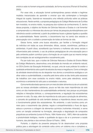 Elementos da Natureza e Propriedades do Solo 6 Capítulo 19 174
ensino e este no homem enquanto sociedade, de forma recursiva (Floriani & Knechtel,
2003).
Por esse viés, a educação formal contemporânea parece retratar e legitimar
modelos mecanizados de aprender e ensinar que não contemplam a formação
integral do sujeito, fazendo-se necessária uma reflexão profunda sobre as práticas
educacionais. Neste sentido, a proposta pedagógica do Colégio Medianeira de Curitiba
tem investido, no ensino médio, na pesquisa dos núcleos de conhecimento. E, dentro
dessa proposta, o objetivo do Núcleo de Ciências Naturais e Exatas é o de fomentar
a compreensão e o interesse dos alunos por temas de pesquisa pluridisciplinares com
relevância social e ambiental, a partir de problemas locais e globais ligados a questão
da sustentabilidade. Neste caminho, o biocentrismo traz no centro dos estudos a
preocupação com o cuidado e preservação de todas as formas de vida.
Dessa forma, existe uma busca educativa, por facilitar a formação integral
do indivíduo em todas as suas dimensões: éticas, sociais, econômicas, políticas e
ambientais. A partir disso, acreditando que homens e mulheres são seres sociais e
influenciados pelo contexto, o uso de práticas pedagógicas de uma educação para e
pelo ambiente podem contribuir para a formação de um sujeito que ao mesmo tempo
terá condições de ser ecologicamente e socialmente justo.
Foi por tudo isso, que o núcleo de Ciências Naturais e Exatas do Ensino Médio
do Colégio Medianeira, desenvolveu uma atividade de imersão em ambiente natural,
no CEA (Centro de Educação Ambiental), na qual, uma de suas práticas foi avaliar a
qualidade ambiental do solo a partir de estudos da meso e megafauna. Como a intenção
da atividade desenvolvida era de despertar nos alunos a consciência ecológica e um
olhar sobre a sustentabilidade, a escolha pelo tema solos se deu tanto pela escassez
de trabalhos com esse conteúdo no ensino médio, como pela relevância, social,
econômica e ambiental do solo para a sociedade e natureza.
Comumenteabordadoapenascomummeiodeobteralimentosoudeumsubstrato
para as nossas atividades cotidianas, pouco se fala das reais importâncias do solo
como um dos mantenedores da sustentabilidade ambiental, isso porque as principais
relações e interações bióticas, e, consequentemente, a regulação dos ecossistemas
ocorrem no solo. Ou seja, além da importância do solo para a produção de alimentos,
o conceito de qualidade do solo também destaca a importância desse recurso para
o funcionamento global dos ecossistemas. No ambiente, o solo funciona como um
meio para o crescimento das plantas; regula e compartimentaliza o fluxo de água;
estoca e promove a ciclagem de elementos químicos (nutrientes minerais); e serve
como um tampão ambiental na formação, atenuação e degradação de compostos
prejudiciais ao ambiente (Larson & Pierce, 1994; Karlen et al., 1997). Além de sustentar
a produtividade biológica, manter a qualidade da água e do ar e promover a saúde
humana, das plantas e dos animais (Doran & Parkin, 1994).
Portanto, o objetivo da presente pesquisa foi de desenvolver uma proposta
prática para a abordagem do conteúdo solos como um sistema vivo e complexo e,
 