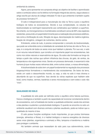 Elementos da Natureza e Propriedades do Solo 6 Capítulo 19 176
ambiental do sistema.
Agora, para apresentar se a proposta atingiu ao objetivo de facilitar o aprendizado
sobre o conteúdo solos e se foi efetiva na formação integral dos alunos, segue abaixo o
artigo escrito por alunos do colégio intitulado:”E não é que ambiente é também sujeito
do processo formativo?!”.
O solo é indispensável para a manutenção da vida na Terra e para o equilíbrio
biológico de todos os ecossistemas. Devido à sua complexidade, os estudos de
biodiversidade se restringem basicamente aos vertebrados que habitam a superfície.
No entanto, os microrganismos e invertebrados constituem cerca de 90% das espécies
existentes, possuindo um papel determinante para a realização dos processos edáficos,
tais como a fertilização do solo, filtração de água, decomposição de matéria orgânica,
fixação de nitrogênio, ciclagem de nutrientes, dentre outros.
Entretanto, antes de tudo, é preciso compreender o conceito de biodiversidade,
que pode ser entendida como a totalidade de variedade de formas de vida na Terra, ou
seja, é o conjunto de todos os seres vivos que habitam o planeta. Por sua vez, o solo
é um recurso natural básico, que constitui um importante papel nos ecossistemas, tais
como nos ciclos naturais e reservatórios de água. Os solos são formados ao longo do
tempo a partir das rochas que sofrem influência das chuvas, do gelo, de ventos, da
temperatura e de organismos vivos. Sendo um processo demorado, é essencial à vida
humana já que muitas vezes retiramos dele, entre outras coisas, a nossa alimentação.
A biodiversidade de solos tem um papel fundamental na regulação dos processos
biogeoquímicos formadores e mantenedores dos ecossistemas. De baixo da terra,
existe um vasto e desconhecido mundo, ou seja, a vida no solo é mais diversa e
abundante do que na superfície. Isso devido às várias espécies que habitam este
local, como insetos, vermes, bactérias e seres microscópicos e sem estes o solo não
“vive”.
QUALIDADE DO SOLO
A qualidade do solo pode ser definida como o equilibro entre fatores químicos,
físicos e biológicos e também a partir da capacidade de funcionar corretamente dentro
do ecossistema, com a finalidade de manter a qualidade ambiental, saúde dos animais
e das plantas e sustentar a produtividade biológica. E quando se encontra no solo um
ambiente saudável com diversos animais e plantas saudáveis, pode-se indicar que a
qualidade do mesmo é boa.
O solo possui funções ecológicas muito importantes, já que produz biomassa
(energia, alimentos e fibras), é o habitat biológico e reserva energética de diversos
seres vivos (plantas, organismos e animais) e filtra, tampona e transforma a matéria
para proteger o ambiente.
Há também animais que necessitam do solo para sua sobrevivência, como
 