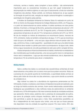 Elementos da Natureza e Propriedades do Solo 6 Capítulo 19 177
minhocas, vermes e insetos, estes compõem a fauna edáfica - são extremamente
importantes para os ecossistemas terrestres já que tem papel fundamental na
decomposição da matéria orgânica no solo (que é basicamente a fonte de nutrientes
inorgânicos das plantas). Nesse sentido, as minhocas destacam-se, já que ajudam
na formação do perfil do solo, redução da relação carbono/nitrogênio e aceleração e
assimilação de nitrogênio pelas plantas.
A Análise da Qualidade Ambiental do Sistema Solos foi realizada em junho de
2015 no Centro de Educação Ambiental do Colégio Medianeira (CEA), em Piraquara,
e a partir daí desenvolveram-se outras análises. A coleta aconteceu em dois pontos
distintos. O primeiro, o Córrego do Bruninho, apresentou temperatura de solo de 1,3°C
e temperatura ambiente de 6,4°C, às 10h. O segundo ponto, a Floresta do Bruninho,
apresentava temperatura de solo de 7°C e temperatura ambiente de 6,4°C, às 10h10.
No dia da medição os índices de temperatura se encontravam baixos, menores de
10°C, entretanto, mediu-se também a temperatura da água: 11,4°C, que se encontrava
maior do que a do ambiente – uma vez que a água demora mais em perder calor. Ou
seja, conforme a física, o calor específico – quantidade de calor que uma determinada
substância deve receber ou perder para variar sua temperatura- da água é alto, desta
forma a água necessita de uma alta quantidade de calor para sofrer variação térmica.
Abaixa temperatura influencia diretamente no habitat, interferindo no metabolismo
dos invertebrados que lá estão presentes, uma vez que quanto menor é a temperatura
menor será o metabolismo. Logo que são animais ectotérmicos, isto é, dependem da
temperatura (°C) do ambiente para ativar o metabolismo.
RESULTADOS
Após a análise dos dados e a conclusão das características ambientais do local
desenvolvemos uma prática com os seres vivos que lá se podem encontrar. Notou-se
a presença de uma grande quantia de invertebrados, a quantidade destes animais se
elevou pelo índice de chuva alto nos dias anteriores, o que ocorre devido ao aumento
da umidade do ar.
Algo notável na coleta foi a abundância de organismos pertencentes ao Filo
Arthropoda,(insetos,crustáceos,aracnídeosemiriápodes)issopodeserexplicado,pois
ao longo da história evolutiva dos animais, foram sendo selecionadas características
fisiológicas que possibilitaram a eles melhores meios de sobrevivência no ambiente
terrestre erra. O Filo Arthropoda é o filo mais numeroso devido às novidades evolutivas
que apresenta. Dentre estas, podemos citar a presença do exoesqueleto de quitina,
que serve de proteção contra choques mecânicos, além de atuar como isolante,
não permitindo a perda de água para o meio. Esta característica possibilitou ao
filo a independência do meio aquoso e/ou úmido, uma vez que as trocas gasosas
não dependiam mais da umidade da superfície corporal. Por esse motivo, 95% dos
 