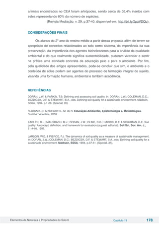Elementos da Natureza e Propriedades do Solo 6 Capítulo 19 178
animais encontrados no CEA foram artrópodes, sendo cerca de 38,4% insetos com
estes representando 60% do número de espécies.
(Revista Mediação, v. 29, p.37-40, disponível em: http://bit.ly/2puVDQu).
CONSIDERAÇÕES FINAIS
Os alunos do 2º ano do ensino médio a partir dessa proposta além de terem se
apropriado de conceitos relacionados ao solo como sistema, da importância da sua
preservação, da importância dos agentes bioindicadores para a análise da qualidade
ambiental e do que realmente significa sustentabilidade, puderam vivenciar e sentir
na prática uma atividade concreta da educação pelo e para o ambiente. Por fim,
pela qualidade dos artigos apresentados, pode-se concluir que sim, o ambiente e o
conteúdo de solos podem ser agentes do processo de formação integral do sujeito,
visando uma formação humana, ambiental e também acadêmica.
REFERÊNCIAS
DORAN, J.W. & PARKIN, T.B. Defining and assessing soil quality. In: DORAN, J.W.; COLEMAN, D.C.;
BEZDICEK, D.F. & STEWART, B.A., eds. Defining soil quality for a sustainable environment. Madison,
SSSA, 1994. p.1-20. (Special, 35)
FLORIANI, D. & KNECHTEL, M. do R. Educação Ambiental, Epistemologia e. Metodologias.
Curitiba: Vicentina, 2003.
KARLEN, D.L.; MAUSBACH, M.J.; DORAN, J.W.; CLINE, R.G.; HARRIS, R.F. & SCHUMAN, G.E. Soil
quality: A concept, definition, and framework for evaluation (a guest editorial). Soil Sci. Soc. Am. J.,
61:4-10, 1997. 
LARSON, W.E. & PIERCE, F.J. The dynamics of soil quality as a measure of sustainable management.
In: DORAN, J.W.; COLEMAN, D.C.; BEZDICEK, D.F. & STEWART, B.A., eds. Defining soil quality for a
sustainable environment. Madison, SSSA, 1994. p.37-51. (Special, 35).  
 