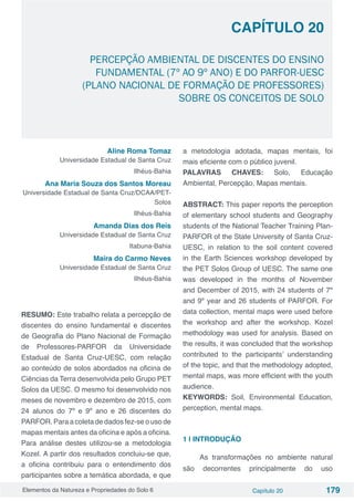 Elementos da Natureza e Propriedades do Solo 6 Capítulo 20 179
Capítulo 20
PERCEPÇÃO AMBIENTAL DE DISCENTES DO ENSINO
FUNDAMENTAL (7º AO 9º ANO) E DO PARFOR-UESC
(PLANO NACIONAL DE FORMAÇÃO DE PROFESSORES)
SOBRE OS CONCEITOS DE SOLO
Aline Roma Tomaz
Universidade Estadual de Santa Cruz
Ilhéus-Bahia
Ana Maria Souza dos Santos Moreau
Universidade Estadual de Santa Cruz/DCAA/PET-
Solos
Ilhéus-Bahia
Amanda Dias dos Reis
Universidade Estadual de Santa Cruz
Itabuna-Bahia
Maíra do Carmo Neves
Universidade Estadual de Santa Cruz
Ilhéus-Bahia
RESUMO: Este trabalho relata a percepção de
discentes do ensino fundamental e discentes
de Geografia do Plano Nacional de Formação
de Professores-PARFOR da Universidade
Estadual de Santa Cruz-UESC, com relação
ao conteúdo de solos abordados na oficina de
Ciências da Terra desenvolvida pelo Grupo PET
Solos da UESC. O mesmo foi desenvolvido nos
meses de novembro e dezembro de 2015, com
24 alunos do 7º e 9º ano e 26 discentes do
PARFOR. Para a coleta de dados fez-se o uso de
mapas mentais antes da oficina e após a oficina.
Para análise destes utilizou-se a metodologia
Kozel. A partir dos resultados concluiu-se que,
a oficina contribuiu para o entendimento dos
participantes sobre a temática abordada, e que
a metodologia adotada, mapas mentais, foi
mais eficiente com o público juvenil.
PALAVRAS CHAVES: Solo, Educação
Ambiental, Percepção, Mapas mentais.
ABSTRACT: This paper reports the perception
of elementary school students and Geography
students of the National Teacher Training Plan-
PARFOR of the State University of Santa Cruz-
UESC, in relation to the soil content covered
in the Earth Sciences workshop developed by
the PET Solos Group of UESC. The same one
was developed in the months of November
and December of 2015, with 24 students of 7º
and 9º year and 26 students of PARFOR. For
data collection, mental maps were used before
the workshop and after the workshop. Kozel
methodology was used for analysis. Based on
the results, it was concluded that the workshop
contributed to the participants’ understanding
of the topic, and that the methodology adopted,
mental maps, was more efficient with the youth
audience.
KEYWORDS: Soil, Environmental Education,
perception, mental maps.
1 | INTRODUÇÃO
As transformações no ambiente natural
são decorrentes principalmente do uso
 