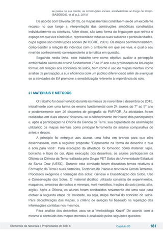 Elementos da Natureza e Propriedades do Solo 6 Capítulo 20 181
se passa na sua mente, as construções sociais, estabelecidas ao longo do tempo.
(BASEGGIO, et al. p.2, 2015)
De acordo com Oliveira (2010), os mapas mentais constituem-se de um excelente
recurso no que tange a interpretação das construções simbólicas construídas
individualmente ou coletivas. Além disso, são uma forma de linguagem que retrata o
espaçoemqueviveoindivíduo,representadotodasassuassutilezaseparticularidades,
cujos signos são construções sociais (NITSCHE, 2007). Os mapas permitem também,
compreender a relação do indivíduo com o ambiente em que ele vive, e qual o seu
nível de conhecimento correspondente a temática em questão.
Seguindo nesta linha, este trabalho teve como objetivo avaliar a percepção
ambiental de alunos do ensino fundamental 7º ao 9º ano e de professores da educação
formal, em relação aos conceitos de solos, bem como o uso de mapas mentais como
análise da percepção, a sua eficiência com um público diferenciado além de averiguar
se a atividades de EA promove a sensibilização referente à importância do solo.
2 | MATERIAIS E MÉTODOS
O trabalho foi desenvolvido durante os meses de novembro e dezembro de 2015,
inicialmente com uma turma de ensino fundamental com 24 alunos do 7º ao 9º ano
e posteriormente com 26 discentes de geografia do PARFOR. As atividades foram
realizadas em duas etapas; observou-se o conhecimento intrínseco dos participantes
e, após a participação na Oficina da Ciência da Terra, sua capacidade de assimilação
utilizando os mapas mentais como principal ferramenta de análise comparativa do
antes e depois.
A princípio foi entregue aos alunos uma folha em branco para que eles
desenhassem, com a seguinte proposta: “Represente na forma de desenho o que
é solo para você”. Para execução da atividade foi fornecido como material: lápis,
borracha e lápis de cor. Após execução dos desenhos, os alunos participaram da
Oficina da Ciência da Terra realizada pelo Grupo PET Solos da Universidade Estadual
de Santa Cruz (UESC). Durante esta atividade foram discutidos temas relativos à
Formação da Terra e suas camadas, Tectônica de Placas e renovo da Crosta Terrestre,
Processos exógenos e formação dos solos; Gênese e Classificação dos Solos, Uso
e Conservação dos Solos. O material didático utilizado consistiu de experimentos,
maquetes, amostras de rochas e minerais, mini monólitos, frações do solo (areia, silte,
argila). Após a Oficina, os alunos foram conduzidos novamente até uma sala para
efetuar a segunda etapa da atividade, ou seja, mapa mental do conceito de solos.
Para decodificação dos mapas, o critério de seleção foi baseado na repetição das
informações contidas nos mesmos.
Para análise dos desenhos usou-se a “metodologia Kozel” De acordo com a
mesma o conteúdo dos mapas mentais é analisado pelos seguintes quesitos:
 