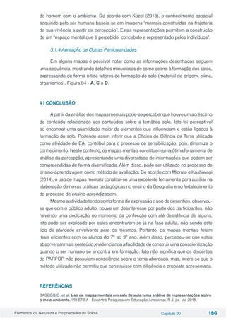 Elementos da Natureza e Propriedades do Solo 6 Capítulo 20 186
do homem com o ambiente. De acordo com Kozel (2013), o conhecimento espacial
adquirido pelo ser humano baseia-se em imagens “mentais construídas na trajetória
de sua vivência a partir da percepção”. Estas representações permitem a construção
de um “espaço mental que é percebido, concebido e representado pelos indivíduos”.
3.1.4 AentaçÃo de Outras Particularidades
Em alguns mapas é possível notar como as informações desenhadas seguem
uma sequência, mostrando detalhes minuciosos de como ocorre à formação dos solos,
expressando de forma nítida fatores de formação do solo (material de origem, clima,
organismos), Figura 04 - A, C e D.
4 | CONCLUSÃO
Apartir da análise dos mapas mentais pode-se perceber que houve um acréscimo
de conteúdo relacionado aos conteúdos sobre a temática solo. Isto foi perceptível
ao encontrar uma quantidade maior de elementos que influenciam e estão ligados à
formação do solo. Podendo assim inferir que a Oficina de Ciência da Terra utilizada
como atividade de EA, contribui para o processo de sensibilização, pois, dinamiza o
conhecimento. Neste contexto, os mapas mentais constituem uma ótima ferramenta de
análise da percepção, apresentando uma diversidade de informações que podem ser
compreendidas de forma diversificada. Além disso, pode ser utilizado no processo de
ensino-aprendizagem como método de avaliação. De acordo com Micrute e Kashiwagi
(2014), o uso de mapas mentais constitui-se uma excelente ferramenta para auxiliar na
elaboração de novas práticas pedagógicas no ensino da Geografia e no fortalecimento
do processo de ensino-aprendizagem.
Mesmo a atividade tendo como forma de expressão o uso de desenhos, observou-
se que com o público adulto, houve um desinteresse por parte dos participantes, não
havendo uma dedicação no momento da confecção com até desistência de alguns,
isto pode ser explicado por estes encontrarem-se já na fase adulta, não sendo este
tipo de atividade envolvente para os mesmos. Portanto, os mapas mentais foram
mais eficientes com os alunos do 7º ao 9º ano. Além disso, percebeu-se que estes
absorveram mais conteúdo, evidenciando a facilidade de construir uma conscientização
quando o ser humano se encontra em formação. Isto não significa que os discentes
do PARFOR não possuíam consciência sobre o tema abordado, mas, infere-se que o
método utilizado não permitiu que construísse com diligência a proposta apresentada.
REFERÊNCIAS
BASEGGIO, et al. Uso de mapas mentais em sala de aula: uma análise de representações sobre
o meio ambiente. VIII EPEA - Encontro Pesquisa em Educação Ambiental. R J, jul. de 2015.
 