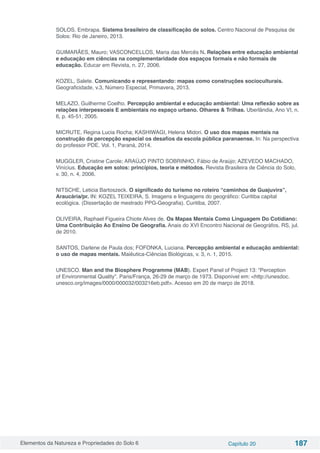 Elementos da Natureza e Propriedades do Solo 6 Capítulo 20 187
SOLOS, Embrapa. Sistema brasileiro de classificação de solos. Centro Nacional de Pesquisa de
Solos: Rio de Janeiro, 2013.
GUIMARÃES, Mauro; VASCONCELLOS, Maria das Mercês N. Relações entre educação ambiental
e educação em ciências na complementaridade dos espaços formais e não formais de
educação. Educar em Revista, n. 27, 2006.
KOZEL, Salete. Comunicando e representando: mapas como construções socioculturais.
Geograficidade, v.3, Número Especial, Primavera, 2013.
MELAZO, Guilherme Coelho. Percepção ambiental e educação ambiental: Uma reflexão sobre as
relações interpessoais E ambientais no espaço urbano. Olhares & Trilhas. Uberlândia, Ano VI, n.
6, p. 45-51, 2005.
MICRUTE, Regina Lucia Rocha; KASHIWAGI, Helena Midori. O uso dos mapas mentais na
construção da percepção espacial os desafios da escola pública paranaense. In: Na perspectiva
do professor PDE. Vol. 1, Paraná, 2014.
MUGGLER, Cristine Carole; ARAÚJO PINTO SOBRINHO, Fábio de Araújo; AZEVEDO MACHADO,
Vinícius. Educação em solos: princípios, teoria e métodos. Revista Brasileira de Ciência do Solo,
v. 30, n. 4, 2006.
NITSCHE, Leticia Bartoszeck. O significado do turismo no roteiro “caminhos de Guajuvira”,
Araucária/pr. IN: KOZEL TEIXEIRA, S. Imagens e linguagens do geográfico: Curitiba capital
ecológica. (Dissertação de mestrado PPG-Geografia). Curitiba, 2007.
OLIVEIRA, Raphael Figueira Chiote Alves de. Os Mapas Mentais Como Linguagem Do Cotidiano:
Uma Contribuição Ao Ensino De Geografia. Anais do XVI Encontro Nacional de Geográfos. RS, jul.
de 2010.
SANTOS, Darlene de Paula dos; FOFONKA, Luciana. Percepção ambiental e educação ambiental:
o uso de mapas mentais. Maiêutica-Ciências Biológicas, v. 3, n. 1, 2015.
UNESCO. Man and the Biosphere Programme (MAB). Expert Panel of Project 13: “Perception
of Environmental Quality”. Paris/França, 26-29 de março de 1973. Disponível em: <http://unesdoc.
unesco.org/images/0000/000032/003216eb.pdf>. Acesso em 20 de março de 2018.
 