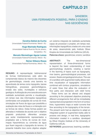 Elementos da Natureza e Propriedades do Solo 6 Capítulo 21 188
Capítulo 21
SANDBOX:
UMA FERRAMENTA POSSÍVEL PARA O ENSINO
NAS GEOCIÊNCIAS
Carolina Daltoé da Cunha
Universidade Federal Fluminense, Niterói - RJ.
Hugo Machado Rodrigues
Universidade Federal Rural do Rio de Janeiro,
Seropédica - RJ.
Marcelo Wermelinger Aguiar Lemes
Universidade Federal Fluminense, Niterói - RJ.
Reiner Olíbano Rosas
Universidade Federal Fluminense, Niterói - RJ.
RESUMO: A representação bidimensional
de formas tridimensionais está além da
compreensão básica da maioria dos discentes
de geomorfologia, criando uma barreira no
aprendizado de temas como topografia, bacias
hidrográficas, processos geomorfológicos,
erosão dos solos, inundações e estrutura
geológica.Autilizaçãodeumacaixadeareiacom
realidade aumentada permite a visualização,
em tempo real, das informações topográficas
combinadas com projeções de curvas de nível,
simulações de fluxos de água que possibilita a
avaliação das rotas de fluxos e a interação com
as formas de relevo. Estas formas podem ser
alteradas e moldadas de acordo com o objetivo
proposto produzindo diferentes arranjos
que serão imediatamente representados e
projetados sob a forma de curvas de nível,
mapas hipsométricos ou correntes de água
que fluem segundo a topografia do terreno. O
presente trabalho teve como objetivo adaptar
um sistema integrado de realidade aumentada
capaz de processar e projetar, em tempo real,
informações topográficas criadas em uma caixa
de areia, desenvolvido pelo Instituto Oliver
Kreylos da Universidade da Califórnia (UCLA).
Palavras-chave: geociências; ensino; sandbox
ABSTRACT: The two-dimensional
representation of three-dimensional forms
is beyond the basic understanding of most
geomorphology students, creating a barrier
in the learning of topics such as topography,
river basins, geomorphological processes, soil
erosion, floods and geological structure. The use
of a sandbox with augmented reality allows real-
time visualization of topographic information
combined with contour projections, simulations
of water flows that allow the evaluation of
flow paths and interaction with relief forms
. These forms can be altered and shaped
according to the proposed objective producing
different arrangements that will be immediately
represented and projected in the form of contour
lines, hypsometric maps or water currents that
flow according to the topography of the terrain.
The present work had as objective to adapt an
integrated system of augmented reality able to
process and design, in real time, topographic
information created in a sandbox, developed
by Oliver Kreylos Institute of the University of
California (UCLA).
KEYWORDS: geosciences; teaching; sandbox
 