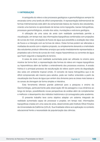 Elementos da Natureza e Propriedades do Solo 6 Capítulo 21 189
1 | INTRODUÇÃO
A cartografia do relevo e dos processos geológicos e geomorfológicos sempre foi
encarada como uma tarefa de difícil compreensão. A representação bidimensional de
formas tridimensionais está além da compreensão básica da maioria dos estudantes,
criando uma barreira no aprendizado de temas como topografia, bacias hidrográficas,
processos geomorfológicos, erosão dos solos, inundações e estrutura geológica.
A utilização de uma caixa de areia com realidade aumentada permite a
visualização, em tempo real, das informações topográficas combinadas com projeções
de curvas de nível, simulações de fluxos de água que possibilita a avaliação das rotas
de fluxos e a interação com as formas de relevo. Estas formas podem ser alteradas e
moldadas de acordo com o objetivo proposto, ou simplesmente deixando a criatividade
dos estudantes produzir diferentes arranjos que serão imediatamente representados e
projetados sob a forma de curvas de nível, mapas hipsométricos ou correntes de água
que fluem segundo a topografia do terreno.
A caixa de areia com realidade aumentada pode ser utilizada no ensino para
mostrar de forma fácil, a representação das formas do relevo em mapas topográficos
ou hipsométricos além de facilitar o entendimento dos processos erosivos. A erosão
hídrica é o principal processo de esculturação do relevo assim como da degradação
dos solos em ambiente tropical úmido. O conceito de bacia hidrográfica que é de
difícil compreensão até mesmo para adultos, pode ser melhor entendido a partir da
visualização dos fluxos de água que vertem dos divisores para as áreas mais baixas e
os canais de drenagem de forma simples e interativa.
Esta ferramenta oferece grande potencial para a pesquisa e ensino da
Geomorfologia, particularmente pela observação 3D de paisagens e sua dinâmica ao
longo do tempo, possibilitando novas perspectivas de análise além de complementar
e melhorar o desempenho dos métodos tradicionais e já consagrados pela academia.
O presente trabalho teve como objetivo adaptar um sistema integrado de
realidade aumentada capaz de processar e projetar, em tempo real, informações
topográficas criadas em uma caixa de areia, desenvolvido pelo Instituto Oliver Kreylos
da Universidade da Califórnia (UCLA). Sua finalidade refere-se à aplicação no contexto
educacional frente a necessidade de popularização das ciências.
 