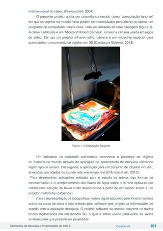 Elementos da Natureza e Propriedades do Solo 6 Capítulo 21 191
tridimensional do relevo (Francischett, 2004).
O presente projeto adota um conceito conhecido como ‘computação tangível’
em que os objetos no mundo físico podem ser manipulados para alterar ou operar um
programa de computador, neste caso, uma visualização de uma paisagem (figura 1).
A câmera utilizada é um ‘Microsoft Kinect Câmera’, a mesma câmera usada em jogos
de vídeo. Ele usa um projetor infravermelho, câmera e um microchip especial para
acompanhar o movimento de objetos em 3D (Cardoso e Schmidt, 2012).
Figura 1- Computação Tangível
Um aplicativo de realidade aumentada reconhece a presença de objetos
ou eventos no mundo através da aplicação de aprendizado de máquina utilizando
algum tipo de sensor. Em seguida, a aplicação gera um conjunto de ‘objetos virtuais’,
anexados aos objetos do mundo real, em tempo real (D’Antoni et all., 2013).	
Para desenvolver aplicações voltadas para o estudo do relevo, das formas de
representação e o comportamento dos fluxos de água sobre o terreno optou-se por
utilizar uma solução de baixo custo desenvolvida a partir de um sensor kinect e um
projetor multimídia (datashow).
Para a representação da topografia o modelo digital adquirido pelo Kinect montado
acima da caixa de areia é interpretado pelo software que projeta as informações de
acordo com a aplicação desejada. O próprio software de análise converte os dados
brutos digitalizados em um modelo 3D, o qual é então usado para exibir as várias
análises para que possam ser projetadas
 