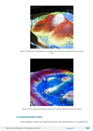 Elementos da Natureza e Propriedades do Solo 6 Capítulo 21 193
Figura 3- Diferenças de altimetrias do modelado (3D) através da visualização das curvas de
nível
Figura 4- Fluxo da água simulada é baseado em modelos reais de dinâmica de fluidos.
4 | CONSIDERAÇÕES FINAIS
Uma questão central no sistema de ensino das geociências é a carência de
 