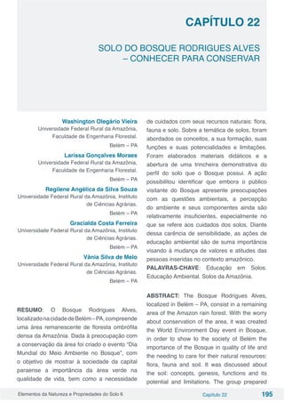 Elementos da Natureza e Propriedades do Solo 6 Capítulo 22 195
Capítulo 22
SOLO DO BOSQUE RODRIGUES ALVES
– CONHECER PARA CONSERVAR
Washington Olegário Vieira
Universidade Federal Rural da Amazônia,
Faculdade de Engenharia Florestal.
Belém – PA
Larissa Gonçalves Moraes
Universidade Federal Rural da Amazônia,
Faculdade de Engenharia Florestal.
Belém – PA
Regilene Angélica da Silva Souza
Universidade Federal Rural da Amazônia, Instituto
de Ciências Agrárias.
Belém – PA
Gracialda Costa Ferreira
Universidade Federal Rural da Amazônia, Instituto
de Ciências Agrárias.
Belém – PA
Vânia Silva de Melo
Universidade Federal Rural da Amazônia, Instituto
de Ciências Agrárias.
Belém – PA
RESUMO: O Bosque Rodrigues Alves,
localizadonacidadedeBelém–PA,compreende
uma área remanescente de floresta ombrófila
densa da Amazônia. Dada à preocupação com
a conservação da área foi criado o evento “Dia
Mundial do Meio Ambiente no Bosque”, com
o objetivo de mostrar à sociedade da capital
paraense a importância da área verde na
qualidade de vida, bem como a necessidade
de cuidados com seus recursos naturais: flora,
fauna e solo. Sobre a temática de solos, foram
abordados os conceitos, a sua formação, suas
funções e suas potencialidades e limitações.
Foram elaborados materiais didáticos e a
abertura de uma trincheira demonstrativa do
perfil do solo que o Bosque possui. A ação
possibilitou identificar que embora o público
visitante do Bosque apresente preocupações
com as questões ambientais, a percepção
do ambiente e seus componentes ainda são
relativamente insuficientes, especialmente no
que se refere aos cuidados dos solos. Diante
dessa carência de sensibilidade, as ações de
educação ambiental são de suma importância
visando à mudança de valores e atitudes das
pessoas inseridas no contexto amazônico.
PALAVRAS-CHAVE: Educação em Solos.
Educação Ambiental. Solos da Amazônia.
ABSTRACT: The Bosque Rodrigues Alves,
localized in Belém – PA, consist in a remaining
area of the Amazon rain forest. With the worry
about conservation of the area, it was created
the World Environment Day event in Bosque,
in order to show to the society of Belém the
importance of the Bosque in quality of life and
the needing to care for their natural resources:
flora, fauna and soil. It was discussed about
the soil: concepts, genesis, functions and its
potential and limitations. The group prepared
 