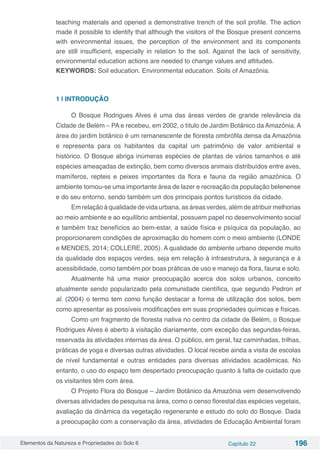 Elementos da Natureza e Propriedades do Solo 6 Capítulo 22 196
teaching materials and opened a demonstrative trench of the soil profile. The action
made it possible to identify that although the visitors of the Bosque present concerns
with environmental issues, the perception of the environment and its components
are still insufficient, especially in relation to the soil. Against the lack of sensitivity,
environmental education actions are needed to change values and attitudes.
KEYWORDS: Soil education. Environmental education. Soils of Amazônia.
1 | INTRODUÇÃO
O Bosque Rodrigues Alves é uma das áreas verdes de grande relevância da
Cidade de Belém – PA e recebeu, em 2002, o título de Jardim Botânico da Amazônia. A
área do jardim botânico é um remanescente de floresta ombrófila densa da Amazônia
e representa para os habitantes da capital um patrimônio de valor ambiental e
histórico. O Bosque abriga inúmeras espécies de plantas de vários tamanhos e até
espécies ameaçadas de extinção, bem como diversos animais distribuídos entre aves,
mamíferos, repteis e peixes importantes da flora e fauna da região amazônica. O
ambiente tornou-se uma importante área de lazer e recreação da população belenense
e do seu entorno, sendo também um dos principais pontos turísticos da cidade.
Em relação à qualidade de vida urbana, as áreas verdes, além de atribuir melhorias
ao meio ambiente e ao equilíbrio ambiental, possuem papel no desenvolvimento social
e também traz benefícios ao bem-estar, a saúde física e psíquica da população, ao
proporcionarem condições de aproximação do homem com o meio ambiente (LONDE
e MENDES, 2014; COLLERE, 2005). A qualidade do ambiente urbano depende muito
da qualidade dos espaços verdes, seja em relação à infraestrutura, à segurança e à
acessibilidade, como também por boas práticas de uso e manejo da flora, fauna e solo.
Atualmente há uma maior preocupação acerca dos solos urbanos, conceito
atualmente sendo popularizado pela comunidade científica, que segundo Pedron et
al. (2004) o termo tem como função destacar a forma de utilização dos solos, bem
como apresentar as possíveis modificações em suas propriedades químicas e físicas.
Como um fragmento de floresta nativa no centro da cidade de Belém, o Bosque
Rodrigues Alves é aberto à visitação diariamente, com exceção das segundas-feiras,
reservada às atividades internas da área. O público, em geral, faz caminhadas, trilhas,
práticas de yoga e diversas outras atividades. O local recebe ainda a visita de escolas
de nível fundamental e outras entidades para diversas atividades acadêmicas. No
entanto, o uso do espaço tem despertado preocupação quanto à falta de cuidado que
os visitantes têm com área.
O Projeto Flora do Bosque – Jardim Botânico da Amazônia vem desenvolvendo
diversas atividades de pesquisa na área, como o censo florestal das espécies vegetais,
avaliação da dinâmica da vegetação regenerante e estudo do solo do Bosque. Dada
a preocupação com a conservação da área, atividades de Educação Ambiental foram
 