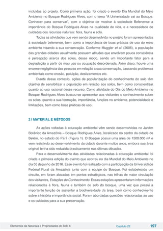 Elementos da Natureza e Propriedades do Solo 6 Capítulo 22 197
incluídas ao projeto. Como primeira ação, foi criado o evento Dia Mundial do Meio
Ambiente no Bosque Rodrigues Alves, com o tema “A Universidade vai ao Bosque:
Conhecer para conservar”, com o objetivo de mostrar à sociedade Belenense a
importância do Bosque Rodrigues Alves na qualidade de vida, e a necessidade de
cuidados dos recursos naturais: flora, fauna e solo.
Todas as atividades que vem sendo desenvolvido no projeto foram apresentadas
à sociedade belenense, bem como a importância de boas práticas de uso do meio
ambiente visando a sua conservação. Conforme Muggler et al. (2006), a população
das grandes cidades usualmente possuem atitudes que envolvem pouca consciência
e percepção acerca dos solos, desse modo, sendo um importante fator para a
degradação a partir de mau uso ou ocupação desordenada. Além disso, houve uma
enorme negligência das pessoas em relação a sua conservação, causando problemas
ambientais como erosão, poluição, deslizamentos etc.
Diante desse contexto, ações de popularização do conhecimento do solo têm
objetivo de sensibilizar a população em relação aos solos, bem como conscientizar
quanto ao uso racional desse recurso. Como atividade do Dia do Meio Ambiente no
Bosque Rodrigues Alves buscou-se apresentar aos visitantes o conhecimento sobre
os solos, quanto a sua formação, importância, funções no ambiente, potencialidade e
limitações, bem como boas práticas de uso.
2 | MATERIAL E MÉTODOS
As ações voltadas à educação ambiental vêm sendo desenvolvidas no Jardim
Botânico da Amazônia – Bosque Rodrigues Alves, localizado no centro da cidade de
Belém, no estado do Pará (Figura 1). O Bosque possui uma área de 1500.000 m² e
vem resistindo ao desenvolvimento da cidade durante muitos anos, embora sua área
original tenha sido reduzida drasticamente nas últimas décadas.
Para o desenvolvimento das atividades relacionadas à educação ambiental foi
criada a primeira edição do evento que ocorreu no dia Mundial do Meio Ambiente no
dia 05 de junho de 2016. Esse evento foi realizado com a participação da Universidade
Federal Rural da Amazônia junto com a equipe do Bosque. Foi estabelecido um
circuito, em foram alocados em pontos estratégicos, nas trilhas de maior circulação
dos visitantes, Estações de Conhecimento. Essas estações apresentaram informações
relacionadas à flora, fauna e também do solo do bosque, uma vez que possui a
importante função de sustentar a biodiversidade da área, bem como conhecimento
sobre a história e importância social. Foram abordadas questões relacionadas ao uso
e os cuidados para a sua preservação.
 