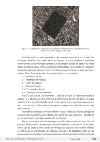 Elementos da Natureza e Propriedades do Solo 6 Capítulo 22 198
Figura 1: Localização da área do Bosque Rodrigues Alves em meio ao crescimento urbano,
Belém – PA. Fonte: Google Earth, 2018.
As informações e dados divulgados nas estações foram obtidos por meio das
atividades propostas no projeto Flora do Bosque, e outros projetos e atividades
desenvolvidas pelas instituições parceiras e pela própria equipe do bosque ao longo
da sua existência. Essas informações foram apresentadas e divulgadas em linguagem
acessível aos frequentadores, grupos constituídos principalmente por pais que levam
os seus filhos. Foram estabelecidas seis estações do conhecimento:
1 – Histórico e social;
2 – Vegetação do bosque;
3 – Fauna do bosque;
4 – Solos do bosque;
5 – Educação Ambiental;
6 – Curiosidade sobre o bosque.
Para a Estação de Conhecimento – Solo do Bosque foi elaborado materiais
didáticos e a abertura de uma trincheira demonstrativa do perfil do solo do bosque
medindo 1,5 m de profundidade com 2 m de largura com o intuito de apresentar o
solo como um corpo tridimensional que possui uma estrutura diversificada em suas
profundidades.
Os materiais didáticos elaborados foram: vulcão, coleção de rochas, coleção de
minerais comuns à formação de rochas, mini perfis de solos, colorteca – coleção de
cor do solo, tintas preparadas a partir solo e maquetes.
Foram preparadas mini-oficinas de pintura utilizando as tintas do solo e uso de
gravuras relacionados a preservação do meio ambiente e uma oficina de modelar,
com o uso de argila. E uma prática de infiltração de água no solo, visando mostrar
a importância da manutenção da cobertura vegetal e os processos erosivos. Os
processos erosivos também foram abordados por meio do uso de maquetes mostrando
 