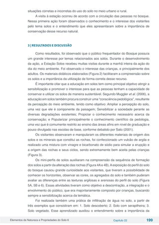 Elementos da Natureza e Propriedades do Solo 6 Capítulo 22 199
situações corretas e incorretas do uso do solo no meio urbano e rural.
A visita à estação ocorreu de acordo com a circulação das pessoas no bosque.
Nessa primeira ação foram observados o conhecimento e o interesse dos visitantes
pelo tema solos e o entendimento que eles apresentaram sobre a importância de
conservação desse recurso natural.
3 | RESULTADOS E DISCUSSÃO
Como resultados, foi observado que o público frequentador do Bosque possuía
um grande interesse por temas relacionados aos solos. Durante o desenvolvimento
da ação, a Estação Solos recebeu muitas visitas durante a manhã inteira da ação do
dia do meio ambiente. Foi observado o interesse das crianças, e principalmente dos
adultos. Os materiais didáticos elaborados (Figura 2) facilitaram a compreensão sobre
os solos e a importância da utilização de forma correta desse recurso.
É importante citar que a educação em solos tem como principal objetivo atingir a
sensibilização e promover o interesse para que as pessoas tenham a capacidade de
conservar e utilizar os solos de maneira sustentável. Segundo Muggler et al. (2006), a
educação em solos também procura construir uma “consciência pedológica”, resultante
da percepção do meio ambiente, tendo como objetivo: Ampliar a percepção do solo,
uma vez que ele é componente da paisagem; Sensibilizar a sociedade perante as
diversas degradações existentes; Propiciar o conhecimento necessário acerca da
conservação; e Popularizar principalmente o conhecimento científico da pedologia,
uma vez que é comumente restrito ao ensino das áreas afins em nível de graduação e
pouco divulgado nas escolas de base, conforme debatido por Sato (2001).
Os visitantes observaram e manipularam os diferentes materiais de origem dos
solos e os minerais que constitui as rochas, foi confeccionado um vulcão de argila e
realizado uma mistura com vinagre e bicarbonato de sódio para simular a erupção e
a origem das rochas e seus ciclos, sendo extremamente bem aceita pelas crianças
(Figura 3).
Os mini-perfis de solos auxiliaram na compreensão da sequência de formação
dos solos a partir da alteração das rochas (Figura 4Ae 4B).Aexposição do perfil do solo
do bosque causou grande curiosidade aos visitantes, que tiveram a possibilidade de
conhecer os horizontes, observar as cores, os agregados do solo e também puderam
avaliar as diferenças entre as texturas argilosas e arenosas do perfil do solo (Figura
5A, 5B e 6). Essas atividades tiveram como objetivo a descontração, a integração e o
envolvimento do público, que era majoritariamente composto por crianças, buscando
sempre a sensibilização acerca da temática.
Foi realizada também uma prática de infiltração de água no solo, a partir de
três exemplos que consistiram em: 1. Solo descoberto; 2. Solo com serapilheira; 3.
Solo vegetado. Esse aprendizado auxiliou o entendimento sobre a importância da
 