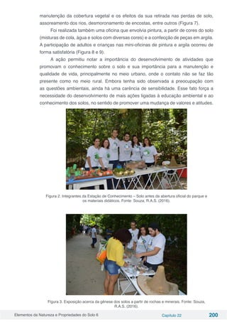 Elementos da Natureza e Propriedades do Solo 6 Capítulo 22 200
manutenção da cobertura vegetal e os efeitos da sua retirada nas perdas de solo,
assoreamento dos rios, desmoronamento de encostas, entre outros (Figura 7).
Foi realizada também uma oficina que envolvia pintura, a partir de cores do solo
(misturas de cola, água e solos com diversas cores) e a confecção de peças em argila.
A participação de adultos e crianças nas mini-oficinas de pintura e argila ocorreu de
forma satisfatória (Figura 8 e 9).
A ação permitiu notar a importância do desenvolvimento de atividades que
promovam o conhecimento sobre o solo e sua importância para a manutenção e
qualidade de vida, principalmente no meio urbano, onde o contato não se faz tão
presente como no meio rural. Embora tenha sido observada a preocupação com
as questões ambientais, ainda há uma carência de sensibilidade. Esse fato força a
necessidade do desenvolvimento de mais ações ligadas à educação ambiental e ao
conhecimento dos solos, no sentido de promover uma mudança de valores e atitudes.
Figura 2. Integrantes da Estação de Conhecimento – Solo antes da abertura oficial do parque e
os materiais didáticos. Fonte: Souza, R.A.S. (2016).
Figura 3. Exposição acerca da gênese dos solos a partir de rochas e minerais. Fonte: Souza,
R.A.S. (2016).
 