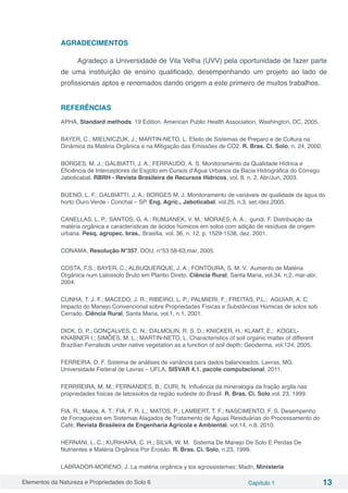Elementos da Natureza e Propriedades do Solo 6 Capítulo 1 13
AGRADECIMENTOS
Agradeço a Universidade de Vila Velha (UVV) pela oportunidade de fazer parte
de uma instituição de ensino qualificado, desempenhando um projeto ao lado de
profissionais aptos e renomados dando origem a este primeiro de muitos trabalhos.
REFERÊNCIAS
APHA, Standard methods. 19 Edition. American Public Health Association, Washington, DC, 2005.
BAYER, C.; MIELNICZUK, J.; MARTIN-NETO, L. Efeito de Sistemas de Preparo e de Cultura na
Dinâmica da Matéria Orgânica e na Mitigação das Emissões de CO2. R. Bras. Ci. Solo, n. 24, 2000.
BORGES, M. J.; GALBIATTI, J. A.; FERRAUDO, A. S. Monitoramento da Qualidade Hídrica e
Eficiência de Interceptores de Esgoto em Cursos d’Água Urbanos da Bacia Hidrográfica do Córrego
Jaboticabal. RBRH - Revista Brasileira de Recursos Hídricos, vol. 8, n. 2, Abr/Jun, 2003.
BUENO, L. F.; GALBIATTI, J. A.; BORGES M. J. Monitoramento de variáveis de qualidade da água do
horto Ouro Verde - Conchal – SP. Eng. Agríc., Jaboticabal, vol.25, n.3, set./dez,2005.
CANELLAS, L. P.; SANTOS, G. A.; RUMJANEK, V. M.; MORAES, A. A.; guridi, F. Distribuição da
matéria orgânica e características de ácidos húmicos em solos com adição de resíduos de origem
urbana. Pesq. agropec. bras., Brasília, vol. 36, n. 12, p. 1529-1538, dez, 2001.
CONAMA, Resolução N°357, DOU, n°53:58-63,mar, 2005.
COSTA, F.S.; BAYER, C.; ALBUQUERQUE, J. A.; FONTOURA, S. M. V. Aumento de Matéria
Orgânica num Latossolo Bruto em Plantio Direto. Ciência Rural, Santa Maria, vol.34, n.2, mar-abr,
2004.
CUNHA, T. J. F.; MACEDO, J. R.; RIBEIRO, L. P.; PALMIERI, F.; FREITAS, P.L.; AGUIAR, A. C.
Impacto do Manejo Convencional sobre Propriedades Físicas e Substâncias Húmicas de solos sob
Cerrado. Ciência Rural, Santa Maria, vol.1, n.1, 2001.
DICK, D. P.; GONÇALVES, C. N.; DALMOLIN, R. S. D.; KNICKER, H.; KLAMT, E.; KOGEL-
KNABNER I.; SIMÕES, M. L.; MARTIN-NETO, L. Characteristics of soil organic matter of different
Brazilian Ferralsols under native vegetation as a function of soil depth; Geoderma, vol.124, 2005.
FERREIRA, D. F. Sistema de análises de variância para dados balanceados. Lavras, MG.
Universidade Federal de Lavras – UFLA, SISVAR 4.1. pacote computacional, 2011.
FERRREIRA, M. M.; FERNANDES, B.; CURI, N. Influência da mineralogia da fração argila nas
propriedades físicas de latossolos da região sudeste do Brasil. R. Bras. Ci. Solo,vol. 23, 1999.
FIA, R.; Matos, A. T.; FIA, F. R. L.; MATOS, P.; LAMBERT, T. F.; NASCIMENTO, F. S. Desempenho
de Forragueiras em Sistemas Alagados de Tratamento de Águas Residuárias do Processamento do
Café; Revista Brasileira de Engenharia Agrícola e Ambiental, vol.14, n.8, 2010.
HERNANI, L. C.; KURIHARA, C. H.; SILVA, W. M. Sistema De Manejo De Solo E Perdas De
Nutrientes e Matéria Orgânica Por Erosão. R. Bras. Ci. Solo, n.23, 1999.
LABRADOR-MORENO, J. La matéria orgânica y los agrossistemas; Madri, Ministeria
 