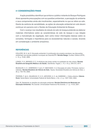 Elementos da Natureza e Propriedades do Solo 6 Capítulo 22 203
4 | CONSIDERAÇÕES FINAIS
Aação possibilitou identificar que embora o público visitante do Bosque Rodrigues
Alves apresente preocupações com as questões ambientais, a percepção do ambiente
e seus componentes ainda são insuficientes, especialmente no que se refere ao solo.
Diante da carência de sensibilidade, as ações de educação ambiental em solo devem
continuar em parceria com o Núcleo de Educação Ambiental do Bosque.
Com o avanço nos resultados do estudo do solo do bosque pretende-se elaborar
materiais informativos sobre as características do solo do bosque e sua relação
com a manutenção da vegetação, bem como incluir informações básicas sobre os
conceitos, formação e importância para os ecossistemas naturais e sociais, levando
em consideração o ambiente amazônico.
REFERÊNCIAS
COLLERE, M. A. de O. Educação ambiental: A contribuição dos projetos escolares nas discussões
ambientais nas escolas públicas municipais de Colombo/PR. Revista Raega, Curitiba: Editora UFPR,
n. 10, p. 73-82, 2005.
LONDE, P. R.; MENDES, P. C. A influência das áreas verdes na qualidade de vida urbana. Revista
Brasileira de Geografia Médica e da Saúde, Uberlândia: Hygeia. v. 10, n.18, p. 264-272, 2014
MUGGLER, C. C.; SOBRINHO, F. de A. P.; MACHADO, V. A. Educação em solos: Princípios, teoria e
métodos. Revista Brasileira de Ciência do Solo, Viçosa: Sociedade Brasileira de Ciência do Solo, v.
30, p. 733-740, 2006.
PEDRON, F. de A.; DALMOLIN, R. S. D.; AZEVEDO, A. C. de; KAMINSKI, J. Solos urbanos. Ciência
Rural, Santa Maria: Universidade Federal de Santa Maria, v. 34, n. 5, p. 1647-1653, 2004.
Sato, M. Debatendo os desafios da educação ambiental. Revista Eletrônica do Mestrado em
Educação Ambiental, Rio Grande: Universidade Federal do Rio Grande, v. 1, p. 14-33, 2001.
 