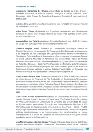 Elementos da Natureza e Propriedades do Solo 6 Sobre os Organizadores 205
SOBRE OS AUTORES
Alessandra Conceição De Oliveira-Universidade do Estado de mato Grosso -
UNEMAT, Faculdade de Ciências Agrárias, Biológicas e Sociais Aplicadas, Nova
Xavantina – Mato Grosso- Dr. Docente de Irrigação e Drenagem-E-mail: acoliviera@
hotmail.com
Aline da Silva Vieira Graduanda em Agronomia pela Fundação Universidade Federal
de Rondônia (2015-2019). 
Aline Roma Tomaz Graduanda em Engenharia Agronômica pela Universidade
Estadual de Santa Cruz (UESC); Bolsista do Grupo PET-SOLOS; E-mail: alline.
roma91@hotmail.com
Amanda Dias dos Reis Graduada em Geografia (Bacharel) pela UESC; Ex-bolsista
do Grupo PET-SOLOS; E-mail: amandadias13@hotmail.com.
Américo Wagner Júnior Professor da Universidade Tecnológica Federal do
Paraná; Membro do corpo docente do Programa de Pós-Graduação em Agronomia
e do Programa de Pós-Graduação em Agroecossistemas, ambos da Universidade
Tecnológica Federal do Paraná; Graduação em Agronomia pela Universidade Federal
de Santa Catarina; Mestrado em Agronomia pela Universidade Federal de Pelotas;
Doutorado em Fitotecnia pela Universidade Federal de Viçosa e Estación Experimental
de Aula Dei, Zaragoza - Espanha; Pós Doutorado em Fitotecnia pela Universidade
Federal de Viçosa; Grupo de pesquisa: em melhoramento genético de fruteiras e
fisiologia de fruteiras exóticas e nativas. Bolsista Produtividade em Pesquisa pela
Fundação CNPq; E-mail para contato: americowagner@utfpr.edu.br.
Ana Christina Duarte Pires Professor da Universidade Federal do Paraná; Membro
do corpo docente do Programa de Pós-Graduação em Sociologia da Universidade
Federal do Paraná; Graduação em pela Universidade Federal de Pelotas; Mestrado
em Agronomia pela Universidade Federal do Paraná; Doutoranda em Sociologia pela
UniversidadeFederaldoParaná;GrupodepesquisaeextensãoemSociologiaePolíticas
Púbicas da Universidade Federal do Paraná; E-mail para contato: anachrisdp@gmail.
com
Ana Claudia Ramos Sacramento Professor da Universidade do Estado do Rio de
Janeiro; Membro do corpo docente do Programa de Pós-Graduação em Geografia da
FFP/UERJ; Graduação em Licenciatura em Geografia pela Universidade do Estado
do Rio de Janeiro; Mestrado em Educação pela Universidade de São Paulo – (FE)
USP; Doutorado em Geografia pela Universidade de São Paulo – DGEO- FFLCH-
USP; Grupo de pesquisa: Pesquisadora do Grupo Educação e Didática da Geografia:
práticas interdisciplinares e as transformações; As transformações no mundo
contemporâneo e o ensino de Geografia na educação básica; E-mail para contato:
anaclaudia.sacramento@hotmail.com
Ana Maria Souza dos Santos Moreau Professora Plena do Departamento de Ciências
Agrárias e Ambientais da UESC; Tutora do PET Solos desde janeiro de 2011; Membro
 