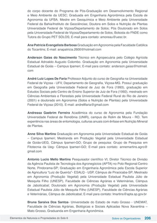Elementos da Natureza e Propriedades do Solo 6 Sobre os Organizadores 206
do corpo docente do Programa de Pós-Graduação em Desenvolvimento Regional
e Meio Ambiente da UESC; Graduada em Engenharia Agronômica pela Escola de
Agronomia da UFBA. Mestre em Geoquímica e Meio Ambiente pela Universidade
Federal da Bahia/Instituto de Geociências; Doutora em Solos e Nutrição de Plantas
Universidade Federal de Viçosa/Departamento de Solos; Pós Doutorado em Solos
pela Universidade Federal de Viçosa/Departamento de Solos; Bolsista do FNDE como
Tutora do Grupo PET SOLOS; E-mail para contato: amoreau@uesc.br.
Ana Patricia Evangelista Barbosa Graduação emAgronomia pela Faculdade Católica
do Tocantins; E-mail: anapatricia.2600@hotmail.com
Anderson Gaias do Nascimento Técnico em Agropecuária pelo Colégio Agrícola
Estadual Adroaldo Augusto Colombo. Graduação em Agronomia pela Universidade
Estadual de Goiás – Campus Ipameri; E-mail para contato: anderson.gaias@hotmail.
com
André Luiz Lopes De Faria Professor Adjunto do curso de Geografia na Universidade
Federal de Viçosa - UFV, Departamento de Geografia, Viçosa-MG. Possuí graduação
em Geografia pela Universidade Federal de Juiz de Fora (1993), graduação em
Estudos Sociais pelo Centro de Ensino Superior de Juiz de Fora (1992), mestrado em
Ciências Ambientais e Florestais pela Universidade Federal Rural do Rio de Janeiro
(2001) e doutorado em Agronomia (Solos e Nutrição de Plantas) pela Universidade
Federal de Viçosa (2010). E-mail: andrellfaria@gmail.com
Andressa Gaebrim Ferreira Acadêmica do curso de Agronomia pela Fundação
Universidade Federal de Rondônia (UNIR), campus de Rolim de Moura - RO. Tem
experiência nas áreas de entomologia, culturas anuais com ênfase em Nutrição Mineral
de Plantas. 
Anne Silva Martins Graduação em Agronomia pela Universidade Estadual de Goiás
– Campus Ipameri; Mestranda em Produção Vegetal pela Universidade Estadual
de Goiás-UEG, Câmpus Ipameri-GO; Grupo de pesquisa: Grupo de Pesquisa em
Fitotecnia da Ueg- Câmpus Ipameri-GO; E-mail para contato: annemartins.agro@
gmail.com
Antonio Lucio Mello Martins Pesquisador científico VI, Diretor Técnico de Divisão
da Agência Paulista de Tecnologia dos Agronegócios (APTA) no Polo Regional Centro
Norte, Pindorama-SP; Graduação em Engenharia Agronômica pela Escola Superior
de Agricultura “Luiz de Queiróz”- ESALQ - USP, Câmpus de Piracicaba-SP; Mestrado
em Agronomia (Produção Vegetal) pela Universidade Estadual Paulista Júlio de
Mesquita Filho (UNESP), Faculdade de Ciências Agrárias e Veterinárias, Câmpus
de Jaboticabal; Doutorado em Agronomia (Produção Vegetal) pela Universidade
Estadual Paulista Júlio de Mesquita Filho (UNESP), Faculdade de Ciências Agrárias
e Veterinárias, Câmpus de Jaboticabal; E-mail para contato: lmartins@apta.sp.gov.br
Bruna Saraiva Dos Santos- Universidade do Estado de mato Grosso - UNEMAT,
Faculdade de Ciências Agrárias, Biológicas e Sociais Aplicadas Nova Xavantina –
Mato Grosso, Graduanda em Engenharia Agronômica.
 