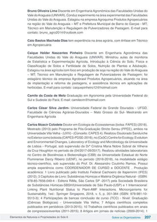 Elementos da Natureza e Propriedades do Solo 6 Sobre os Organizadores 207
Bruno Oliveira Lima Discente em Engenharia Agronômica das Faculdades Unidas do
Vale doAraguaia (UNIVAR). Conduz experimento na área experimental das Faculdades
Unidas do Vale do Araguaia. Estagiou na empresa Agroquima Produtos Agropecuários
na região do Vale do Araguaia – MT e Prefeitura Municipal de Barra do Garças - MT;
Técnico em Manutenção e Regulagem de Pulverizadores de Pastagem. E-mail para
contato: bruno_agro2014@outlook.com
Caio Bastos Machado Dias tem experiência na área agrária, com ênfase em Técnico
em Agropecuária
Caíque Helder Nascentes Pinheiro Discente em Engenharia Agronômica das
Faculdades Unidas do Vale do Araguaia (UNIVAR). Ministrou aulas de monitoria
de Estatística e Experimentação Agrícola, Introdução à Ciência do Solo, Física e
Classificação de Solos e Fertilidade de Solos, Nutrição de Plantas e Adubação.
Estagiou na área agrícola com foco em produção de soja na região do Vale do Araguaia
– MT; Técnico em Manutenção e Regulagem de Pulverizadores de Pastagem; foi
estagiário técnico da empresa Agrobrasil Produtos Agropecuários, atuando na área
de implantação e reforma de pastagens, e assistência técnica em aplicações de
herbicidas. E-mail para contato: caiquepinheiro12@hotmail.com
Camile da Costa de Melo Graduação em Agronomia pela Universidade Federal do
Sul e Sudeste do Pará; E-mail: camilecm@hotmail.com
Carlos César Silva Jardim- Universidade Federal da Grande Dourados - UFGD,
Faculdade de Ciências Agrárias-Dourados – Mato Grosso do Sul- Mestrando em
Engenharia Agrícola
Carlos Moacir Colodete Doutor em Ecologia de Ecossistemas (bolsa: FAPES) (2018),
Mestrado (2013) pelo Programa de Pós-Graduação Stricto Sensu (PPEE), ambos na
Universidade Vila Velha - (UVV) - (Conceito: CAPES 4). Realizou Doutorado Sanduíche
noExteriorcomobolsista(CAPES-PDSE-2016),no(Ce3C)CentreforEcology,Evolution
and Environmental Changes, Laboratory of Ecology and Microbiology da Universidade
de Lisboa - Portugal, sob supervisão da Drª Cristina Maria Nobre Sobral de Vilhena
da Cruz Houghton no período de (04/2017-09/2017). Realizou atividades laboratoriais
no Centro de Biociências e Biotecnologia (CBB) da Universidade Estadual do Norte
Fluminense Darcy Ribeiro (UENF), no período (2016-2018), na modalidade estágio
técnico-científico, sob supervisão do Prof. Dr. Alessandro Coutinho Ramos. Possui
ampla experiência como COORDENADOR DE CURSO e DOCENTE . Produção
acadêmica: 1 Livro publicado pelo Instituto Federal Cachoeiro de Itapemirim (IFES)
(2012); 3 Capítulos de Livro: Substâncias Húmicas e Matéria Orgânica Natural - (ISBN:
978-85-7656-049-4 - Editora RiMa, São Carlos SP -2017) pela Sociedade Brasileira
de Substâncias Húmicas-SBSH/Universidade de São Paulo-(USP) e 1 Internacional:
Linking Plant Nutritional Status to Plant-AMF Interactions. Microorganisms for
Sustainability. 1ed.: Springer Singapore, 2018, v. 5, p. 351-384 (ISBN: 978-981-10-
5513-3); 4 Participações de bancas conclusão de curso (TCC) - Nível: Graduação
(Ciências Biológicas) - Universidade Vila Velha; 7 Artigos científicos completos
publicados em periódicos (2013-2015); 10 Trabalhos científicos publicados em anais
de congressos/eventos (2011-2015); 8 Artigos em jornais de notícias (2009-2014); 1
 