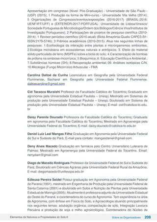 Elementos da Natureza e Propriedades do Solo 6 Sobre os Organizadores 208
Apresentação em congresso (Nível: Pós-Graduação) - Universidade de São Paulo -
(USP) (2015); 1 Produção na forma de Mini-curso - Universidade Vila Velha (2014);
5 Organizações de Congressos/eventos/exposições (2016-2017) (BRASIL-2016:
UENF/IFF/UFF) e (EXTERIOR-2017-PORTUGAL: Universidade de Lisboa/Unesco/
Sociedade Portuguesa de Microbiologia/Ordem dos Biólogos/Ciência Viva/Institutos de
Investigação Portugueses); 2 Participações de projetos de pesquisa científica (2010-
2014); 1 Revisor periódico científico (2015-atual) (Biota Amazônia-Qualis CAPES-B1-
ISSN:2179-5746); 3 Prêmios acadêmicos (2010-2015). Atua nas seguintes linhas de
pesquisas: 1.Ecofisiologia da interação entre plantas e microrganismos simbiontes;
2.Ecologia microbiana em ecossistemas naturais e antrópicos; 3. Efeito do material
sólido particulado de ferro (MSPFe) sobre a biota do solo; 4.Caracterização de bombas
de prótons na simbiose micorrízica; 5.Bioquímica; 6. Educação Científica e Ambiental.;
7.Substâncias húmicas (SH); 8.Recuperação ambiental; 09. Análises isotópicas C/N;
10.Micologia (Fungo Micorrízico Arbuscular - FMA
Carolina Daltoé da Cunha Licenciatura em Geografia pela Universidade Federal
Fluminense. Bacharel em Geografia pela Universidade Federal Fluminense.
daltoecarolina@gmail.com
Cid Tacaoca Muraishi Professor da Faculdade Católica do Tocantins; Graduado em
agronomia pela Universidade Estadual Paulista – Unesp; Mestrado em Sistemas de
produção pela Universidade Estadual Paulista – Unesp; Doutorado em Sistema de
produção pela Universidade Estadual Paulista – Unesp; E-mail: cid@catolica-to.edu.
br
Daisy Parente Dourado Professora da Faculdade Católica do Tocantins; Graduada
em agronomia pela Faculdade Católica do Tocantins; Mestrado em Agroenergia pela
Universidade Federal do Tocantins; E-mail: daisy.dourado@catolica-to.edu.br
Daniel Luiz Leal Mangas Filho Graduação em Agronomia pela Universidade Federal
do Sul e Sudeste do Pará; E-mail para contato: mangasdaniel@gmail.com
Deny Alves Macedo Graduação em farmácia pelo Centro Universitário Luterano de
Palmas; Mestrado em Agroenergia pela Universidade Federal do Tocantins. Email:
nenydam@gmail.com
Diego de Macedo Rodrigues Professor da Universidade Federal do Sul e Sudeste do
Pará; Doutorado em Ciências Agrárias pela Universidade Federal Rural da Amazônia;
E-mail: diegomacedo@unifesspa.edu.br
Edleusa Pereira Seidel Possui graduação em Agronomia pela Universidade Federal
do Paraná (1991), mestrado em Engenharia de Produção pela Universidade Federal de
Santa Catarina (2001) e doutorado em Solos e Nutrição de Plantas pela Universidade
Estadual de Maringá (2005).Atualmente é professora adjunto da Universidade Estadual
do Oeste do Paraná, e coordenadora do curso de Agronomia. Tem experiência na área
de Agronomia, com ênfase em Física do Solo, e Agroecologia atuando principalmente
nos seguintes temas: adubação orgânica, compactação de solo, Integração Lavoura
Pecuária e produção de soja e milho agroecológico. Coordenadora do Núcleo de
 