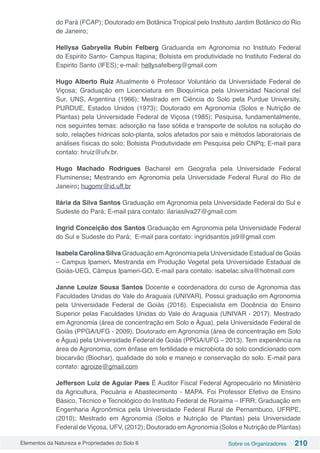 Elementos da Natureza e Propriedades do Solo 6 Sobre os Organizadores 210
do Pará (FCAP); Doutorado em Botânica Tropical pelo Instituto Jardim Botânico do Rio
de Janeiro;
Hellysa Gabryella Rubin Felberg Graduanda em Agronomia no Instituto Federal
do Espirito Santo- Campus Itapina; Bolsista em produtividade no Instituto Federal do
Espirito Santo (IFES); e-mail: hellysafelberg@gmail.com
Hugo Alberto Ruiz Atualmente é Professor Voluntário da Universidade Federal de
Viçosa; Graduação em Licenciatura em Bioquímica pela Universidad Nacional del
Sur, UNS, Argentina (1966); Mestrado em Ciência do Solo pela Purdue University,
PURDUE, Estados Unidos (1973); Doutorado em Agronomia (Solos e Nutrição de
Plantas) pela Universidade Federal de Viçosa (1985); Pesquisa, fundamentalmente,
nos seguintes temas: adsorção na fase sólida e transporte de solutos na solução do
solo, relações hídricas solo-planta, solos afetados por sais e métodos laboratoriais de
análises físicas do solo; Bolsista Produtividade em Pesquisa pelo CNPq; E-mail para
contato: hruiz@ufv.br.
Hugo Machado Rodrigues Bacharel em Geografia pela Universidade Federal
Fluminense; Mestrando em Agronomia pela Universidade Federal Rural do Rio de
Janeiro; hugomr@id.uff.br
Ilária da Silva Santos Graduação em Agronomia pela Universidade Federal do Sul e
Sudeste do Pará; E-mail para contato: ilariasilva27@gmail.com
Ingrid Conceição dos Santos Graduação em Agronomia pela Universidade Federal
do Sul e Sudeste do Pará; E-mail para contato: ingridsantos.js9@gmail.com
Isabela Carolina Silva Graduação emAgronomia pela Universidade Estadual de Goiás
– Campus Ipameri. Mestranda em Produção Vegetal pela Universidade Estadual de
Goiás-UEG, Câmpus Ipameri-GO. E-mail para contato: isabelac.silva@hotmail.com
Janne Louize Sousa Santos Docente e coordenadora do curso de Agronomia das
Faculdades Unidas do Vale do Araguaia (UNIVAR). Possui graduação em Agronomia
pela Universidade Federal de Goiás (2016). Especialista em Docência do Ensino
Superior pelas Faculdades Unidas do Vale do Araguaia (UNIVAR - 2017). Mestrado
em Agronomia (área de concentração em Solo e Água), pela Universidade Federal de
Goiás (PPGA/UFG - 2009). Doutorado em Agronomia (área de concentração em Solo
e Água) pela Universidade Federal de Goiás (PPGA/UFG – 2013). Tem experiência na
área de Agronomia, com ênfase em fertilidade e microbiota do solo condicionado com
biocarvão (Biochar), qualidade do solo e manejo e conservação do solo. E-mail para
contato: agroize@gmail.com
Jefferson Luiz de Aguiar Paes É Auditor Fiscal Federal Agropecuário no Ministério
da Agricultura, Pecuária e Abastecimento - MAPA. Foi Professor Efetivo de Ensino
Básico, Técnico e Tecnológico do Instituto Federal de Roraima – IFRR; Graduação em
Engenharia Agronômica pela Universidade Federal Rural de Pernambuco, UFRPE,
(2010); Mestrado em Agronomia (Solos e Nutrição de Plantas) pela Universidade
Federal de Viçosa, UFV, (2012); Doutorado emAgronomia (Solos e Nutrição de Plantas)
 