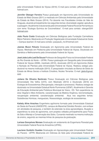 Elementos da Natureza e Propriedades do Solo 6 Sobre os Organizadores 211
pela Universidade Federal de Viçosa (2016); E-mail para contato: jeffersonbalboa@
hotmail.com.
Jennifer Oberger Ferreira Possui graduação em Agronomia pela Universidade do
Estado de Mato Grosso (2011) e mestrado em Ciências Ambientais pela Universidade
do Estado de Mato Grosso (2014). Foi docente nas Faculdades Unidas do Vale do
Araguaia, atuando principalmente nos seguintes temas: diversidade vegetal, apicultura
e paisagem.Atualmente é doutoranda pela Universidade Federal Rural de Pernambuco
com tema “Ecologia Química de Coccinelídeos”.  E-mail para contato: oberger23@
hotmail.com 
João Paulo Costa Graduação em Ciências Biológicas pela Fundação Carmelitana
Mário Palmério; Mestrando em Produção Vegetal pela Universidade Estadual de Goiás
– Campus Ipameri; E-mail para contato: joaopaulo_mc@hotmail.com
Joenes Mucci Peluzio Graduação em Agronomia pela Universidade Federal de
Viçosa. Mestrado em Fitotecnia pela Universidade Federal de Viçosa. Doutorado em
Genética e Melhoramento pela Universidade Federal de Viçosa.
José João Lelis Leal De Souza Professor de Geografia Física na Universidade Federal
do Rio Grande do Norte – UFRN. Possui graduação em Geografia pela Universidade
Federal de Viçosa (2008), mestrado (2010), doutorado (2013) em Agronomia (Solos
e Nutrição de Plantas) pela Universidade Federal de Viçosa. Realizou estágio pós-
doutoral na mesma instituição (2015). É pesquisador vinculado ao Banco de Solos do
Estado de Minas Gerais e Instituto Criosfera, Núcleo Terrantar. E-mail: jjlelis@gmail.
com
Juliano De Oliveira Barbirato Possui Graduação em Ciências Biológicas pela
Universidade Vila Velha (UVV), com Mestrado (2012) e Doutorado (2016) em
Ecologia de Ecossistemas (Recuperação, interação e processos). Realizou estagio de
doutorado na Universidade Estadual Norte Fluminense (UENF). Atualmente é Gerente
de Educação Ambiental pela Prefeitura Municipal de Viana - ES. Tem experiência na
área Vegetal e Meio Ambiente, caracterização da Matéria Orgânica, biorremediação,
recuperação ambiental, caracterização ambiental. Atua nos seguintes temas:
Substâncias Húmicas, manguezais, fitossociologia, ecologia de ecossistemas.
Katiely Aline Anschau Engenheira agrônoma formada pela Universidade Estadual
do Oeste do Paraná (UNIOESTE), campus de Marechal Cândido Rondon, com enfase
em atividades de pesquisa, e também de extensão na área agroecológica. Atuação e
experiência na área de agronomia, com projetos voltados principalmente para Física
do Solo e Manejo e Conservação dos Solos. Cursando mestrado na mesma instituição
de ensino, seguindo as mesmas linhas de pesquisa da graduação.
Larissa Gonçalves Moraes Graduação em andamento de Engenharia Florestal pela
Universidade Federal Rural da Amazônia (UFRA);
Lauriane Guidolin Guedes Graduação em Agroecologia pela Universidade Federal
do Paraná - UFPR; Mestranda em Ciências do Solo pela Universidade Federal do
 