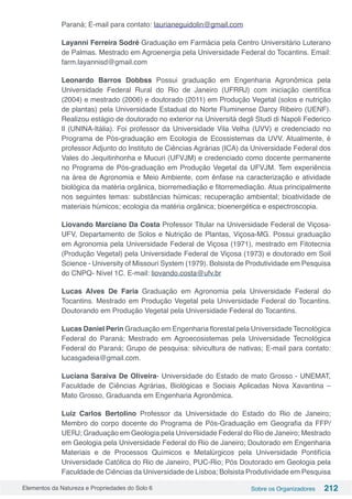 Elementos da Natureza e Propriedades do Solo 6 Sobre os Organizadores 212
Paraná; E-mail para contato: laurianeguidolin@gmail.com
Layanni Ferreira Sodré Graduação em Farmácia pela Centro Universitário Luterano
de Palmas. Mestrado em Agroenergia pela Universidade Federal do Tocantins. Email:
farm.layannisd@gmail.com
Leonardo Barros Dobbss Possui graduação em Engenharia Agronômica pela
Universidade Federal Rural do Rio de Janeiro (UFRRJ) com iniciação científica
(2004) e mestrado (2006) e doutorado (2011) em Produção Vegetal (solos e nutrição
de plantas) pela Universidade Estadual do Norte Fluminense Darcy Ribeiro (UENF).
Realizou estágio de doutorado no exterior na Università degli Studi di Napoli Federico
lI (UNINA-Itália). Foi professor da Universidade Vila Velha (UVV) e credenciado no
Programa de Pós-graduação em Ecologia de Ecossistemas da UVV. Atualmente, é
professor Adjunto do Instituto de Ciências Agrárias (ICA) da Universidade Federal dos
Vales do Jequitinhonha e Mucuri (UFVJM) e credenciado como docente permanente
no Programa de Pós-graduação em Produção Vegetal da UFVJM. Tem experiência
na área de Agronomia e Meio Ambiente, com ênfase na caracterização e atividade
biológica da matéria orgânica, biorremediação e fitorremediação. Atua principalmente
nos seguintes temas: substâncias húmicas; recuperação ambiental; bioatividade de
materiais húmicos; ecologia da matéria orgânica; bioenergética e espectroscopia.
Liovando Marciano Da Costa Professor Titular na Universidade Federal de Viçosa-
UFV, Departamento de Solos e Nutrição de Plantas, Viçosa-MG. Possui graduação
em Agronomia pela Universidade Federal de Viçosa (1971), mestrado em Fitotecnia
(Produção Vegetal) pela Universidade Federal de Viçosa (1973) e doutorado em Soil
Science - University of Missouri System (1979). Bolsista de Produtividade em Pesquisa
do CNPQ- Nível 1C. E-mail: liovando.costa@ufv.br
Lucas Alves De Faria Graduação em Agronomia pela Universidade Federal do
Tocantins. Mestrado em Produção Vegetal pela Universidade Federal do Tocantins.
Doutorando em Produção Vegetal pela Universidade Federal do Tocantins.
Lucas Daniel Perin Graduação em Engenharia florestal pela Universidade Tecnológica
Federal do Paraná; Mestrado em Agroecosistemas pela Universidade Tecnológica
Federal do Paraná; Grupo de pesquisa: silvicultura de nativas; E-mail para contato:
lucasgadeia@gmail.com.
Luciana Saraiva De Oliveira- Universidade do Estado de mato Grosso - UNEMAT,
Faculdade de Ciências Agrárias, Biológicas e Sociais Aplicadas Nova Xavantina –
Mato Grosso, Graduanda em Engenharia Agronômica.
Luiz Carlos Bertolino Professor da Universidade do Estado do Rio de Janeiro;
Membro do corpo docente do Programa de Pós-Graduação em Geografia da FFP/
UERJ; Graduação em Geologia pela Universidade Federal do Rio de Janeiro; Mestrado
em Geologia pela Universidade Federal do Rio de Janeiro; Doutorado em Engenharia
Materiais e de Processos Químicos e Metalúrgicos pela Universidade Pontifícia
Universidade Católica do Rio de Janeiro, PUC-Rio; Pós Doutorado em Geologia pela
Faculdade de Ciências da Universidade de Lisboa; Bolsista Produtividade em Pesquisa
 