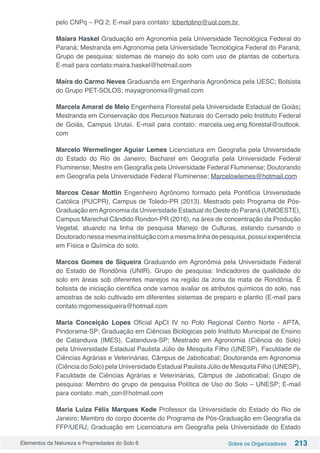 Elementos da Natureza e Propriedades do Solo 6 Sobre os Organizadores 213
pelo CNPq – PQ 2; E-mail para contato: lcbertolino@uol.com.br
Maiara Haskel Graduação em Agronomia pela Universidade Tecnológica Federal do
Paraná; Mestranda em Agronomia pela Universidade Tecnológica Federal do Paraná;
Grupo de pesquisa: sistemas de manejo do solo com uso de plantas de cobertura.
E-mail para contato:maira.haskel@hotmail.com
Maíra do Carmo Neves Graduanda em Engenharia Agronômica pela UESC; Bolsista
do Grupo PET-SOLOS; mayagronomia@gmail.com
Marcela Amaral de Melo Engenheira Florestal pela Universidade Estadual de Goiás;
Mestranda em Conservação dos Recursos Naturais do Cerrado pelo Instituto Federal
de Goiás, Campus Urutaí. E-mail para contato: marcela.ueg.eng.florestal@outlook.
com
Marcelo Wermelinger Aguiar Lemes Licenciatura em Geografia pela Universidade
do Estado do Rio de Janeiro; Bacharel em Geografia pela Universidade Federal
Fluminense; Mestre em Geografia pela Universidade Federal Fluminense; Doutorando
em Geografia pela Universidade Federal Fluminense; Marcelowlemes@hotmail.com
Marcos Cesar Mottin Engenheiro Agrônomo formado pela Pontifícia Universidade
Católica (PUCPR), Campus de Toledo-PR (2013). Mestrado pelo Programa de Pós-
Graduação emAgronomia da Universidade Estadual do Oeste do Paraná (UNIOESTE),
Campus Marechal Cândido Rondon-PR (2016), na área de concentração da Produção
Vegetal, atuando na linha de pesquisa Manejo de Culturas, estando cursando o
Doutoradonessamesmainstituiçãocomamesmalinhadepesquisa,possuiexperiência
em Física e Química do solo.
Marcos Gomes de Siqueira Graduando em Agronômia pela Universidade Federal
do Estado de Rondônia (UNIR). Grupo de pesquisa: Indicadores de qualidade do
solo em áreas sob diferentes manejos na região da zona da mata de Rondônia. É
bolsista de iniciação cientifica onde vamos avaliar os atributos químicos do solo, nas
amostras de solo cultivado em diferentes sistemas de preparo e plantio (E-mail para
contato:mgomessiqueira@hotmail.com
Maria Conceição Lopes Oficial ApCt IV no Polo Regional Centro Norte - APTA,
Pindorama-SP; Graduação em Ciências Biológicas pelo Instituto Municipal de Ensino
de Catanduva (IMES), Catanduva-SP; Mestrado em Agronomia (Ciência do Solo)
pela Universidade Estadual Paulista Júlio de Mesquita Filho (UNESP), Faculdade de
Ciências Agrárias e Veterinárias, Câmpus de Jaboticabal; Doutoranda em Agronomia
(Ciência do Solo) pela Universidade Estadual Paulista Júlio de Mesquita Filho (UNESP),
Faculdade de Ciências Agrárias e Veterinárias, Câmpus de Jaboticabal; Grupo de
pesquisa: Membro do grupo de pesquisa Política de Uso do Solo – UNESP; E-mail
para contato: mah_con@hotmail.com
Maria Luiza Félix Marques Kede Professor da Universidade do Estado do Rio de
Janeiro; Membro do corpo docente do Programa de Pós-Graduação em Geografia da
FFP/UERJ; Graduação em Licenciatura em Geografia pela Universidade do Estado
 