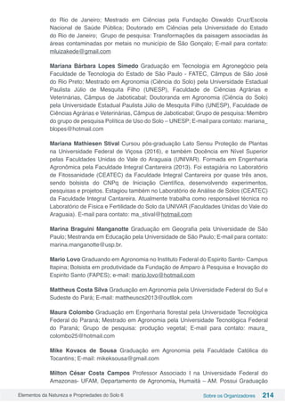 Elementos da Natureza e Propriedades do Solo 6 Sobre os Organizadores 214
do Rio de Janeiro; Mestrado em Ciências pela Fundação Oswaldo Cruz/Escola
Nacional de Saúde Pública; Doutorado em Ciências pela Universidade do Estado
do Rio de Janeiro; Grupo de pesquisa: Transformações da paisagem associadas às
áreas contaminadas por metais no município de São Gonçalo; E-mail para contato:
mluizakede@gmail.com
Mariana Bárbara Lopes Simedo Graduação em Tecnologia em Agronegócio pela
Faculdade de Tecnologia do Estado de São Paulo - FATEC, Câmpus de São José
do Rio Preto; Mestrado em Agronomia (Ciência do Solo) pela Universidade Estadual
Paulista Júlio de Mesquita Filho (UNESP), Faculdade de Ciências Agrárias e
Veterinárias, Câmpus de Jaboticabal; Doutoranda em Agronomia (Ciência do Solo)
pela Universidade Estadual Paulista Júlio de Mesquita Filho (UNESP), Faculdade de
Ciências Agrárias e Veterinárias, Câmpus de Jaboticabal; Grupo de pesquisa: Membro
do grupo de pesquisa Política de Uso do Solo – UNESP; E-mail para contato: mariana_
blopes@hotmail.com
Mariana Mathiesen Stival Cursou pós-graduação Lato Sensu Proteção de Plantas
na Universidade Federal de Viçosa (2016), e também Docência em Nível Superior
pelas Faculdades Unidas do Vale do Araguaia (UNIVAR). Formada em Engenharia
Agronômica pela Faculdade Integral Cantareira (2013). Foi estagiária no Laboratório
de Fitossanidade (CEATEC) da Faculdade Integral Cantareira por quase três anos,
sendo bolsista do CNPq de Iniciação Científica, desenvolvendo experimentos,
pesquisas e projetos. Estagiou também no Laboratório de Análise de Solos (CEATEC)
da Faculdade Integral Cantareira. Atualmente trabalha como responsável técnica no
Laboratório de Física e Fertilidade do Solo da UNIVAR (Faculdades Unidas do Vale do
Araguaia). E-mail para contato: ma_stival@hotmail.com 
Marina Braguini Manganotte Graduação em Geografia pela Universidade de São
Paulo; Mestranda em Educação pela Universidade de São Paulo; E-mail para contato:
marina.manganotte@usp.br.
Mario Lovo Graduando em Agronomia no Instituto Federal do Espirito Santo- Campus
Itapina; Bolsista em produtividade da Fundação de Amparo à Pesquisa e Inovação do
Espirito Santo (FAPES); e-mail: mario.lovo@hotmail.com
Mattheus Costa Silva Graduação em Agronomia pela Universidade Federal do Sul e
Sudeste do Pará; E-mail: mattheuscs2013@outllok.com
Maura Colombo Graduação em Engenharia florestal pela Universidade Tecnológica
Federal do Paraná; Mestrado em Agronomia pela Universidade Tecnológica Federal
do Paraná; Grupo de pesquisa: produção vegetal; E-mail para contato: maura_
colombo25@hotmail.com
Mike Kovacs de Sousa Graduação em Agronomia pela Faculdade Católica do
Tocantins; E-mail: mikeksousa@gmail.com
Milton César Costa Campos Professor Associado I na Universidade Federal do
Amazonas- UFAM, Departamento de Agronomia, Humaitá – AM. Possui Graduação
 