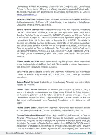 Elementos da Natureza e Propriedades do Solo 6 Sobre os Organizadores 216
Universidade Federal Fluminense; Graduação em Geografia pela Universidade
Federal do Rio de Janeiro; Mestrado em Geografia pela Universidade Federal do Rio
de Janeiro; Doutorado em geografia pela Universidade Federal do Rio de Janeiro;
Reiner_rosas@id.uff.br
Ricardo Braga Vilela- Universidade do Estado de mato Grosso - UNEMAT, Faculdade
de Ciências Agrárias, Biológicas e Sociais Aplicadas. Nova Xavantina – Mato Grosso,
Graduanda em Engenharia Agronômica.
Sandro Roberto Brancalião Pesquisador científico VI no Polo Regional Centro Norte
- APTA, Pindorama-SP; Graduação em Engenharia Agronômica pela Universidade
Estadual Paulista Júlio de Mesquita Filho (UNESP), Faculdade de Ciências Agrárias
e Veterinárias, Câmpus de Jaboticabal; Mestrado em Agronomia (Agricultura) pela
Universidade Estadual Paulista Júlio de Mesquita Filho (UNESP), Faculdade de
Ciências Agronômicas, Câmpus de Botucatu; Doutorado em Agronomia (Agricultura)
pela Universidade Estadual Paulista Júlio de Mesquita Filho (UNESP), Faculdade de
Ciências Agronômicas, Câmpus de Botucatu; Pós Doutorado em Matéria Orgânica do
Solo pela Embrapa Instrumentação/CNPq, São Carlos-SP; Grupo de pesquisa: CNPq.-
Pedologia (IAC) e Nanotecnologia (Embrapa); E-mail para contato: brancaliao@iac.
sp.gov.br
Sirlene Pereira de Souza Possui ensino medio Segundo graupela Escola Estadual de
ensino fundamental e médio Migrantes(2008). Tem experiência na área de Agronomia,
com ênfase em Floricultura, Parques e Jardins.
Stefanya De Sousa Novais Discente em Engenharia Agronômica das Faculdades
Unidas do Vale do Araguaia (UNIVAR). E-mail para contato: stefanya.kisses94@
hotmail.com
Susane Maciel De Souza Graduação em Engenharia de Alimentos pela Universidade
Federal do Tocantins.
Tatiana Vieira Ramos Professora da Universidade Estadual de Goiás – Câmpus
Ipameri; Graduação em Agronomia pela Universidade Federal de Goiás; Mestrado
em Agronomia pela Universidade Federal de Goiás; Doutorado em Agronomia pela
Universidade Federal de Goiás; Grupo de pesquisa – NEAP (Núcleo de Estudos
Avançados em Plantas Agrícolas e Florestais); E-mail para contato: tatiana.ramos@
ueg.br
Tatiane Carmo Sousa Discente em Engenharia Agronômica das Faculdades Unidas
do Vale do Araguaia (UNIVAR). E-mail para contato: tatigatabelo@gmail.com
Teresa Cristina Tarlé Pissarra Professor Adjunto - MS5-1 na Faculdade de Ciências
Agrárias e Veterinárias (FCAV) - UNESP, Câmpus de Jaboticabal; Membro do corpo
docente do Programa de Pós-Graduação em Agronomia (Ciência do Solo e Produção
Vegetal) na Faculdade de CiênciasAgrárias e Veterinárias (FCAV) - UNESP, Câmpus de
Jaboticabal; Graduação em Agronomia pela Universidade Estadual Paulista – UNESP,
Câmpus Ilha Solteira; Mestrado em Agronomia (Produção Vegetal) pela Universidade
 