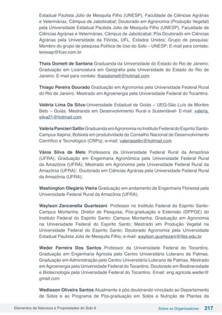 Elementos da Natureza e Propriedades do Solo 6 Sobre os Organizadores 217
Estadual Paulista Júlio de Mesquita Filho (UNESP), Faculdade de Ciências Agrárias
e Veterinárias, Câmpus de Jaboticabal; Doutorado em Agronomia (Produção Vegetal)
pela Universidade Estadual Paulista Júlio de Mesquita Filho (UNESP), Faculdade de
Ciências Agrárias e Veterinárias, Câmpus de Jaboticabal; Pós Doutorado em Ciências
Agrárias pela Universidade da Flórida, UFL, Estados Unidos; Grupo de pesquisa:
Membro do grupo de pesquisa Política de Uso do Solo – UNESP; E-mail para contato:
teresap@fcav.com.br
Thaís Domett de Santana Graduanda da Universidade do Estado do Rio de Janeiro;
Graduação em Licenciatura em Geografia pela Universidade do Estado do Rio de
Janeiro; E-mail para contato: thaisdomett@hotmail.com
Thiago Pereira Dourado Graduação em Agronomia pela Universidade Federal Rural
do Rio de Janeiro. Mestrado em Agroenergia pela Universidade Federal do Tocantins.
Valéria Lima Da Silva-Universidade Estadual de Goiás – UEG-São Luís de Montes
Belo – Goiás. Mestranda em Desenvolvimento Rural e Sustentável- E-mail: valeria.
silva21@hotmail.com
ValériaPancieriSallinGraduandaemAgronomianoInstitutoFederaldoEspiritoSanto-
Campus Itapina; Bolsista em produtividade do Conselho Nacional de Desenvolvimento
Científico e Tecnológico (CNPq); e-mail: valeriasellin@hotmail.com
Vânia Silva de Melo Professora da Universidade Federal Rural da Amazônia
(UFRA); Graduação em Engenharia Agronômica pela Universidade Federal Rural
da Amazônia (UFRA); Mestrado em Agronomia pela Universidade Federal Rural da
Amazônia (UFRA); Doutorado em Ciências Agrárias pela Universidade Federal Rural
da Amazônia (UFRA);
Washington Olegário Vieira Graduação em andamento de Engenharia Florestal pela
Universidade Federal Rural da Amazônia (UFRA);
Waylson Zancanella Quartezani: Professor no Instituto Federal do Espirito Santo-
Campus Montanha; Diretor de Pesquisa, Pós-graduação e Extensão (DPPGE) do
Instituto Federal do Espirito Santo- Campus Montanha; Graduação em Agronomia
na Universidade Federal do Espirito Santo; Mestrado em Produção Vegetal na
Universidade Federal do Espirito Santo; Doutorado Agronomia pela Universidade
Estadual Paulista Júlio de Mesquita Filho; e-mail: waylson.quartezani@ifes.edu.br
Weder Ferreira Dos Santos Professor da Universidade Federal do Tocantins.
Graduação em Engenharia Agricola pelo Centro Universitário Luterano de Palmas.
Graduação em Administração pelo Centro Universitário Luterano de Palmas. Mestrado
emAgroenergia pela Universidade Federal do Tocantins. Doutorado em Biodiversidade
e Biotecnologia pela Universidade Federal do Tocantins. Email: eng.agricola.weder@
gmail.com
Wedisson Oliveira Santos Atualmente é pós doutorando vinculado ao Departamento
de Solos e ao Programa de Pós-graduação em Solos e Nutrição de Plantas da
 