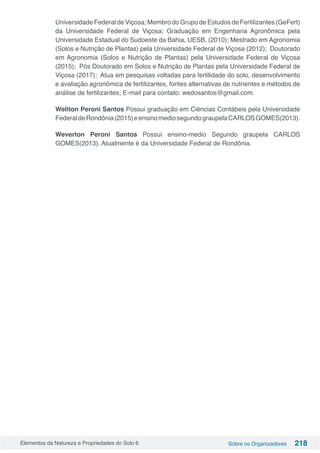 Elementos da Natureza e Propriedades do Solo 6 Sobre os Organizadores 218
Universidade Federal de Viçosa; Membro do Grupo de Estudos de Fertilizantes (GeFert)
da Universidade Federal de Viçosa; Graduação em Engenharia Agronômica pela
Universidade Estadual do Sudoeste da Bahia, UESB, (2010); Mestrado em Agronomia
(Solos e Nutrição de Plantas) pela Universidade Federal de Viçosa (2012); Doutorado
em Agronomia (Solos e Nutrição de Plantas) pela Universidade Federal de Viçosa
(2015); Pós Doutorado em Solos e Nutrição de Plantas pela Universidade Federal de
Viçosa (2017); Atua em pesquisas voltadas para fertilidade do solo, desenvolvimento
e avaliação agronômica de fertilizantes, fontes alternativas de nutrientes e métodos de
análise de fertilizantes; E-mail para contato: wedosantos@gmail.com.
Weliton Peroni Santos Possui graduação em Ciências Contábeis pela Universidade
FederaldeRondônia(2015)eensinomediosegundograupelaCARLOSGOMES(2013).
Weverton Peroni Santos Possui ensino-medio Segundo graupela CARLOS
GOMES(2013). Atualmente é da Universidade Federal de Rondônia.
 