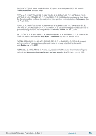 Elementos da Natureza e Propriedades do Solo 6 Capítulo 1 15
SWIFT, R. S. Organic matter characterization. In: Sparks et al. (Eds.) Methods of soil analysis.
Chemical methods, Madison, 1996.
TERRA, V. R.; PRATTE-SANTOS, R.; ALIPRANDI, R. B.; BARCELOS, F. F.; MARBACH, P. A. S;
MARTINS, J. L. D.; AZEVEDO-JR, R. R.; BARBIÉRI, R. S. (2009) Monitoramento do rio Jucu Braço
Sul: Caracterização e avaliação dos parâmetros físico-químicos e microbiológicos. Natureza on line,
vol. 7, n.1, 2009.
TERRA, V. R.; PRATTE-SANTOS, R.; ALIPRANDI, R. B.; BARCELOS, F. F.; MARBACH, P. A. S;
MARTINS, J. L. D.; AZEVEDO-JR, R. R.; BARBIÉRI, R. S. Estudo liminológico visando avaliação da
qualidade das águas do rio Jucu Braço Norte,ES. Natureza on line, vol. 8,n.1, 2010.
VALLE-JÚNIOR, R. F.; GALBIATTI, J. A.; MARTINS-FILHO, M. V.; PISSARRA, T. C. T. Potencial de
Erosão da Bacia do Rio Uberaba; Eng. Agríc., Jaboticabal, vol.30, n.5, set./out, 2010.
WATTEL-KOEKKOEK, E. J. W.; VAN, GENUCHTEN, P. P. L.; BUURMAN, P.; VAN, L. B. Amount
and composition of clay-associated soil organic matter in a range of kaolinitic and smectitic
soils, Geoderma, n. 99, 2001.
YOEMANS J. C.; BREMNER J. M. A rapid and precise method for routine determination of organic
carbon in soil. Communications in soil science and plant analysis. New York, vol.19, n.13, 1988.
 