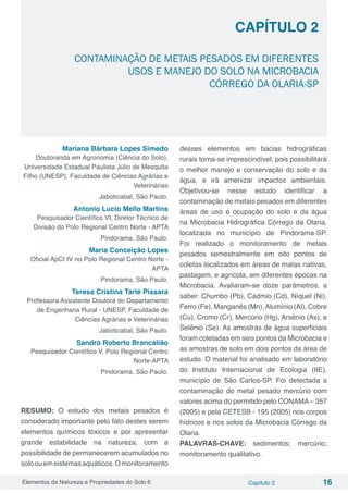 Elementos da Natureza e Propriedades do Solo 6 Capítulo 2 16
Capítulo 2
CONTAMINAÇÃO DE METAIS PESADOS EM DIFERENTES
USOS E MANEJO DO SOLO NA MICROBACIA
CÓRREGO DA OLARIA-SP
Mariana Bárbara Lopes Simedo
Doutoranda em Agronomia (Ciência do Solo),
Universidade Estadual Paulista Júlio de Mesquita
Filho (UNESP), Faculdade de Ciências Agrárias e
Veterinárias
Jaboticabal, São Paulo.
Antonio Lucio Mello Martins
Pesquisador Científico VI, Diretor Técnico de
Divisão do Polo Regional Centro Norte - APTA
Pindorama, São Paulo.
Maria Conceição Lopes
Oficial ApCt IV no Polo Regional Centro Norte -
APTA
Pindorama, São Paulo.
Teresa Cristina Tarlé Pissara
Professora Assistente Doutora do Departamento
de Engenharia Rural - UNESP, Faculdade de
Ciências Agrárias e Veterinárias
Jaboticabal, São Paulo.
Sandro Roberto Brancalião
Pesquisador Científico V, Polo Regional Centro
Norte-APTA
Pindorama, São Paulo.
RESUMO: O estudo dos metais pesados é
considerado importante pelo fato destes serem
elementos químicos tóxicos e por apresentar
grande estabilidade na natureza, com a
possibilidade de permanecerem acumulados no
soloouemsistemasaquáticos.Omonitoramento
desses elementos em bacias hidrográficas
rurais torna-se imprescindível, pois possibilitará
o melhor manejo e conservação do solo e da
água, e irá amenizar impactos ambientais.
Objetivou-se nesse estudo identificar a
contaminação de metais pesados em diferentes
áreas de uso e ocupação do solo e da água
na Microbacia Hidrográfica Córrego da Olaria,
localizada no município de Pindorama-SP.
Foi realizado o monitoramento de metais
pesados semestralmente em oito pontos de
coletas localizados em áreas de matas nativas,
pastagem, e agrícola, em diferentes épocas na
Microbacia. Avaliaram-se doze parâmetros, a
saber: Chumbo (Pb), Cádmio (Cd), Níquel (Ni),
Ferro (Fe), Manganês (Mn),Alumínio (Al), Cobre
(Cu), Cromo (Cr), Mercúrio (Hg), Arsênio (As), e
Selênio (Se). As amostras de água superficiais
foram coletadas em seis pontos da Microbacia e
as amostras de solo em dois pontos da área de
estudo. O material foi analisado em laboratório
do Instituto Internacional de Ecologia (IIE),
município de São Carlos-SP. Foi detectada a
contaminação do metal pesado mercúrio com
valores acima do permitido pelo CONAMA– 357
(2005) e pela CETESB - 195 (2005) nos corpos
hídricos e nos solos da Microbacia Córrego da
Olaria.
PALAVRAS-CHAVE: sedimentos; mercúrio;
monitoramento qualitativo.
 