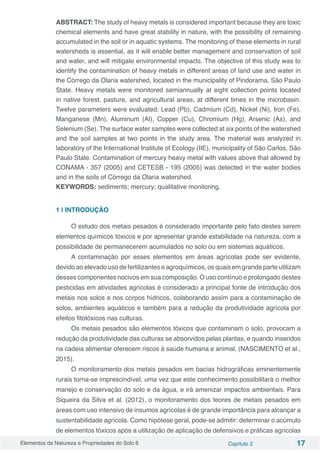 Elementos da Natureza e Propriedades do Solo 6 Capítulo 2 17
ABSTRACT: The study of heavy metals is considered important because they are toxic
chemical elements and have great stability in nature, with the possibility of remaining
accumulated in the soil or in aquatic systems. The monitoring of these elements in rural
watersheds is essential, as it will enable better management and conservation of soil
and water, and will mitigate environmental impacts. The objective of this study was to
identify the contamination of heavy metals in different areas of land use and water in
the Córrego da Olaria watershed, located in the municipality of Pindorama, São Paulo
State. Heavy metals were monitored semiannually at eight collection points located
in native forest, pasture, and agricultural areas, at different times in the microbasin.
Twelve parameters were evaluated: Lead (Pb), Cadmium (Cd), Nickel (Ni), Iron (Fe),
Manganese (Mn), Aluminum (Al), Copper (Cu), Chromium (Hg), Arsenic (As), and
Selenium (Se). The surface water samples were collected at six points of the watershed
and the soil samples at two points in the study area. The material was analyzed in
laboratory of the International Institute of Ecology (IIE), municipality of São Carlos, São
Paulo State. Contamination of mercury heavy metal with values above that allowed by
CONAMA - 357 (2005) and CETESB - 195 (2005) was detected in the water bodies
and in the soils of Córrego da Olaria watershed.
KEYWORDS: sediments; mercury; qualitative monitoring.
1 | INTRODUÇÃO
O estudo dos metais pesados é considerado importante pelo fato destes serem
elementos químicos tóxicos e por apresentar grande estabilidade na natureza, com a
possibilidade de permanecerem acumulados no solo ou em sistemas aquáticos.
A contaminação por esses elementos em áreas agrícolas pode ser evidente,
devido ao elevado uso de fertilizantes e agroquímicos, os quais em grande parte utilizam
desses componentes nocivos em sua composição. O uso contínuo e prolongado destes
pesticidas em atividades agrícolas é considerado a principal fonte de introdução dos
metais nos solos e nos corpos hídricos, colaborando assim para a contaminação de
solos, ambientes aquáticos e também para a redução da produtividade agrícola por
efeitos fitotóxicos nas culturas.
Os metais pesados são elementos tóxicos que contaminam o solo, provocam a
redução da produtividade das culturas se absorvidos pelas plantas, e quando inseridos
na cadeia alimentar oferecem riscos à saúde humana e animal, (NASCIMENTO et al.,
2015).
O monitoramento dos metais pesados em bacias hidrográficas eminentemente
rurais torna-se imprescindível, uma vez que este conhecimento possibilitará o melhor
manejo e conservação do solo e da água, e irá amenizar impactos ambientais. Para
Siqueira da Silva et al. (2012), o monitoramento dos teores de metais pesados em
áreas com uso intensivo de insumos agrícolas é de grande importância para alcançar a
sustentabilidade agrícola. Como hipótese geral, pode-se admitir: determinar o acúmulo
de elementos tóxicos após a utilização de aplicação de defensivos e práticas agrícolas
 