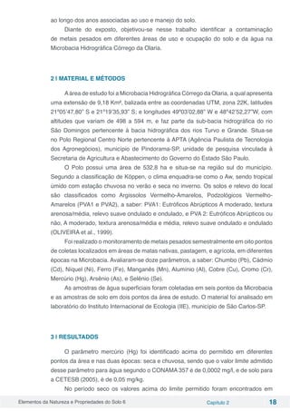 Elementos da Natureza e Propriedades do Solo 6 Capítulo 2 18
ao longo dos anos associadas ao uso e manejo do solo.
Diante do exposto, objetivou-se nesse trabalho identificar a contaminação
de metais pesados em diferentes áreas de uso e ocupação do solo e da água na
Microbacia Hidrográfica Córrego da Olaria.
2 | MATERIAL E MÉTODOS
Aárea de estudo foi a Microbacia Hidrográfica Córrego da Olaria, a qual apresenta
uma extensão de 9,18 Km², balizada entre as coordenadas UTM, zona 22K, latitudes
21º05’47,80” S e 21º19’35,93” S; e longitudes 49º03’02,88” W e 48º42’52,27”W, com
altitudes que variam de 498 a 594 m, e faz parte da sub-bacia hidrográfica do rio
São Domingos pertencente à bacia hidrográfica dos rios Turvo e Grande. Situa-se
no Polo Regional Centro Norte pertencente à APTA (Agência Paulista de Tecnologia
dos Agronegócios), município de Pindorama-SP, unidade de pesquisa vinculada à
Secretaria de Agricultura e Abastecimento do Governo do Estado São Paulo.
O Polo possui uma área de 532,8 ha e situa-se na região sul do município.
Segundo a classificação de Köppen, o clima enquadra-se como o Aw, sendo tropical
úmido com estação chuvosa no verão e seca no inverno. Os solos e relevo do local
são classificados como Argissolos Vermelho-Amarelos, Podzológicos Vermelho-
Amarelos (PVA1 e PVA2), a saber: PVA1: Eutróficos Abrúpticos A moderado, textura
arenosa/média, relevo suave ondulado e ondulado, e PVA 2: Eutróficos Abrúpticos ou
não, A moderado, textura arenosa/média e média, relevo suave ondulado e ondulado
(OLIVEIRA et al., 1999).
Foi realizado o monitoramento de metais pesados semestralmente em oito pontos
de coletas localizados em áreas de matas nativas, pastagem, e agrícola, em diferentes
épocas na Microbacia. Avaliaram-se doze parâmetros, a saber: Chumbo (Pb), Cádmio
(Cd), Níquel (Ni), Ferro (Fe), Manganês (Mn), Alumínio (Al), Cobre (Cu), Cromo (Cr),
Mercúrio (Hg), Arsênio (As), e Selênio (Se).
As amostras de água superficiais foram coletadas em seis pontos da Microbacia
e as amostras de solo em dois pontos da área de estudo. O material foi analisado em
laboratório do Instituto Internacional de Ecologia (IIE), município de São Carlos-SP.
3 | RESULTADOS
O parâmetro mercúrio (Hg) foi identificado acima do permitido em diferentes
pontos da área e nas duas épocas: seca e chuvosa, sendo que o valor limite admitido
desse parâmetro para água segundo o CONAMA 357 é de 0,0002 mg/l, e de solo para
a CETESB (2005), é de 0,05 mg/kg.
No período seco os valores acima do limite permitido foram encontrados em
 